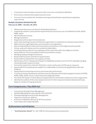 • To provide onjobtrainingstonewjoiners&to cross train existingTeamMembers
• Drive processimprovement projectatprocess level.
• To ensure Teamcomplete the mandatorytrainingsandworkshopsrequiredasperregulatory
requirements
Analyst, Accenture Services Pvt Ltd
February 8, 2008 – October 30, 2013
• WorkedwithAccenture asAnalyst forGlobal BankingClient.
• Supportingcustomer’sprocurementrequirementsforall businessunitsinthe MarketforASIA,ANZ&
EMEA region.
• Identify potential sources
• Manage quotations
• Negotiationwithvendorsforbesttotal cost
• Good understandingof qualityanddeliveryrequirementsincompliance tocompanyrequirements
• Make decisionsregardingbuying,communicationsandnegotiation.
• Demonstrated abilitytomake sure thatproductspurchasedare at the highestqualitypossible
• Follow-up&confirmationswiththe vendors &stakeholders.
• Creatingpurchase ordersfornoncatalog purchase requisitionsafterdue diligence onAriba
• Responsible forVTA (VulnerabilityThreatAssessment)forvendors
• Managing catalogmanagementprocess
• Responsible forpunchoutAuditonquarterlybasis
• Responsible foronboard the newsupplieronAriba
• Maintenance of CIF –Catalog Interchange File Add/Delete products,price fromCIFcatalog&managing
CommodityCode CreationonAriba
• Pull outthe reportsfrom Ariba the POwhichis stuckin AribaandsendPO copyto requestor
• Responsible foronboardingnewsuppliersfor stakeholders toall accountingapplicationsafterdue
diligence.
• Responsible formentoringnewhiresandreview theirperformance.
• To perform/create/maintenance activitiesasperthe Operational Excellence program(creationof SIPOC,
HLPM, FMEA, DLPM, 3x3 etc.) whichAccenture diligentlyfollows
• Part of the GIT Goods inTransit(Reverse SupplyChain) formovementsof partsforreverse supplychain.
• Identifythe conditionof the returnedpartandsentit to theirrespectivelocation(Goodswarehouse,
Repairto vendororScraping location).
Core Competencies / Key Skills Set
• Procurement&SupplyChainManagement
• SpotBuy(Managinglowvalue Spend) ,PRtoPO& RFX
• Catalogue Management &VendorManagement
• Exposure of Contracts,SOW etc.
• ProficientinMSWord, MS Excel & PPT Presentation
• Team Playerwith LeadershipSkills
Achievement andInitiatives
• “GoodSamaritan Award” for -Q2 –FY08 for achievingmaximumproductivity.
 