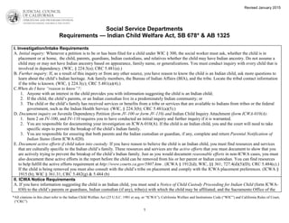 Social Service Departments
Requirements — Indian Child Welfare Act, SB 678* & AB 1325
*All citations in this chart refer to the Indian Child Welfare Act (25 U.S.C. 1901 et seq. or “ICWA”), California Welfare and Institutions Code (“WIC”) and California Rules of Court,
(“CRC”)
1
Revised January 2015
I. Investigation/Intake Requirements
A. Initial inquiry: Whenever a petition is to be or has been filed for a child under WIC § 300, the social worker must ask, whether the child is in
placement or at home, the child, parents, guardians, Indian custodians, and relatives whether the child may have Indian ancestry. Do not assume a
child may or may not have Indian ancestry based on appearance, family name, or generalizations. You must conduct inquiry with every child that is
involved in dependency. (WIC, § 224.3(a); CRC 5.481(a).)
B. Further inquiry: If, as a result of this inquiry or from any other source, you have reason to know the child is an Indian child, ask more questions to
learn about the child’s Indian heritage. Ask family members, the Bureau of Indian Affairs (BIA), and the tribe. Locate the tribal contact information
if the tribe is known. (WIC, § 224.3(c); CRC 5.481(a)(4).)
C.When do I have “reason to know”?:
1. Anyone with an interest in the child provides you with information suggesting the child is an Indian child;
2. If the child, the child’s parents, or an Indian custodian live in a predominately Indian community; or
3. The child or the child’s family has received services or benefits from a tribe or services that are available to Indians from tribes or the federal
government, such as the Indian Health Service. (WIC, § 224.3(b); CRC 5.481(a)(5).)
D. Document inquiry on Juvenile Dependency Petition (form JV-100 or form JV-110) and Indian Child Inquiry Attachment (form ICWA-010(A):
1. Item 2 on JV-100, and JV-110 requires you to have conducted an initial inquiry and further inquiry if it is warranted.
2. You are responsible for documenting your investigation on ICWA-010(A). If the child is an Indian child, you and the court will need to take
specific steps to prevent the breakup of the child’s Indian family.
3. You are responsible for ensuring that both parents and the Indian custodian or guardian, if any, complete and return Parental Notification of
Indian Status (form ICWA-020).
E. Document active efforts if child taken into custody: If you have reason to believe the child is an Indian child, you must find resources and services
that are culturally specific to the Indian child’s family. These resources and services are the active efforts that you must document to show that you
are actively trying to prevent the breakup of the child’s Indian family. Just as you would document reasonable efforts in non-ICWA cases, you must
also document these active efforts in the report before the child can be removed from his or her parent or Indian custodian. You can find resources
to help fulfill the active efforts requirement at http://www.courts.ca.gov/5807.htm . (ICWA § 1912(d); WIC, §§ 361; 727.4(d)(5)(D); CRC 5.484(c).)
If the child is being removed you must also consult with the child’s tribe on placement and comply with the ICWA placement preferences. (ICWA §
1915 (b); WIC § 361.31; CRC 5.482(g) & 5.484 (b)
II. ICWA Notice Requirements
A. If you have information suggesting the child is an Indian child, you must send a Notice of Child Custody Proceeding for Indian Child (form ICWA-
030) to the child’s parents or guardians, Indian custodian (if any), tribe(s) with which the child may be affiliated; and the Sacramento Office of the
 