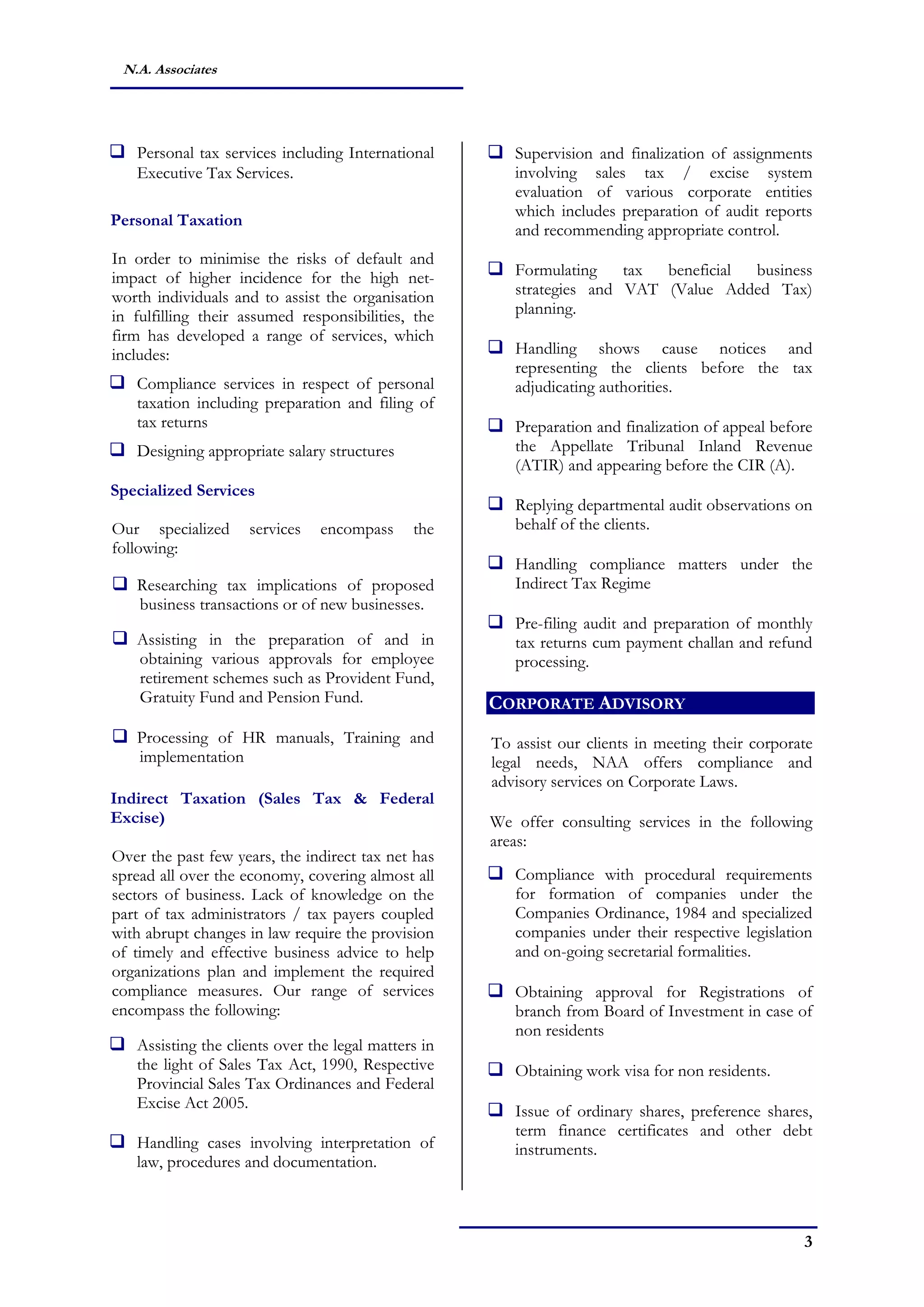 3
N.A. Associates
 Personal tax services including International
Executive Tax Services.
Personal Taxation
In order to minimise the risks of default and
impact of higher incidence for the high net-
worth individuals and to assist the organisation
in fulfilling their assumed responsibilities, the
firm has developed a range of services, which
includes:
 Compliance services in respect of personal
taxation including preparation and filing of
tax returns
 Designing appropriate salary structures
Specialized Services
Our specialized services encompass the
following:
 Researching tax implications of proposed
business transactions or of new businesses.
 Assisting in the preparation of and in
obtaining various approvals for employee
retirement schemes such as Provident Fund,
Gratuity Fund and Pension Fund.
 Processing of HR manuals, Training and
implementation
Indirect Taxation (Sales Tax & Federal
Excise)
Over the past few years, the indirect tax net has
spread all over the economy, covering almost all
sectors of business. Lack of knowledge on the
part of tax administrators / tax payers coupled
with abrupt changes in law require the provision
of timely and effective business advice to help
organizations plan and implement the required
compliance measures. Our range of services
encompass the following:
 Assisting the clients over the legal matters in
the light of Sales Tax Act, 1990, Respective
Provincial Sales Tax Ordinances and Federal
Excise Act 2005.
 Handling cases involving interpretation of
law, procedures and documentation.
 Supervision and finalization of assignments
involving sales tax / excise system
evaluation of various corporate entities
which includes preparation of audit reports
and recommending appropriate control.
 Formulating tax beneficial business
strategies and VAT (Value Added Tax)
planning.
 Handling shows cause notices and
representing the clients before the tax
adjudicating authorities.
 Preparation and finalization of appeal before
the Appellate Tribunal Inland Revenue
(ATIR) and appearing before the CIR (A).
 Replying departmental audit observations on
behalf of the clients.
 Handling compliance matters under the
Indirect Tax Regime
 Pre-filing audit and preparation of monthly
tax returns cum payment challan and refund
processing.
CORPORATE ADVISORY
To assist our clients in meeting their corporate
legal needs, NAA offers compliance and
advisory services on Corporate Laws.
We offer consulting services in the following
areas:
 Compliance with procedural requirements
for formation of companies under the
Companies Ordinance, 1984 and specialized
companies under their respective legislation
and on-going secretarial formalities.
 Obtaining approval for Registrations of
branch from Board of Investment in case of
non residents
 Obtaining work visa for non residents.
 Issue of ordinary shares, preference shares,
term finance certificates and other debt
instruments.
 