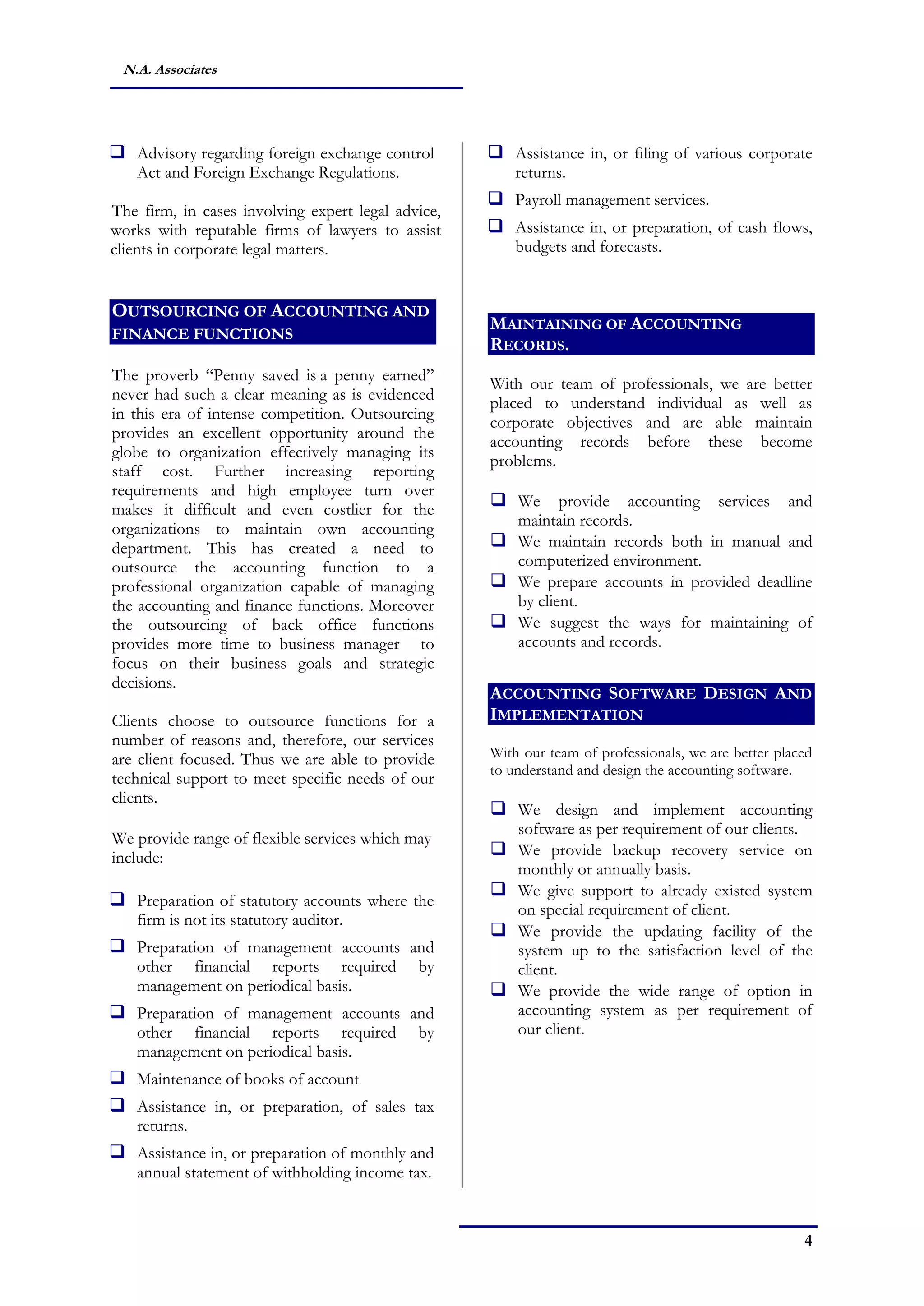 4
N.A. Associates
 Advisory regarding foreign exchange control
Act and Foreign Exchange Regulations.
The firm, in cases involving expert legal advice,
works with reputable firms of lawyers to assist
clients in corporate legal matters.
OUTSOURCING OF ACCOUNTING AND
FINANCE FUNCTIONS
The proverb “Penny saved is a penny earned”
never had such a clear meaning as is evidenced
in this era of intense competition. Outsourcing
provides an excellent opportunity around the
globe to organization effectively managing its
staff cost. Further increasing reporting
requirements and high employee turn over
makes it difficult and even costlier for the
organizations to maintain own accounting
department. This has created a need to
outsource the accounting function to a
professional organization capable of managing
the accounting and finance functions. Moreover
the outsourcing of back office functions
provides more time to business manager to
focus on their business goals and strategic
decisions.
Clients choose to outsource functions for a
number of reasons and, therefore, our services
are client focused. Thus we are able to provide
technical support to meet specific needs of our
clients.
We provide range of flexible services which may
include:
 Preparation of statutory accounts where the
firm is not its statutory auditor.
 Preparation of management accounts and
other financial reports required by
management on periodical basis.
 Preparation of management accounts and
other financial reports required by
management on periodical basis.
 Maintenance of books of account
 Assistance in, or preparation, of sales tax
returns.
 Assistance in, or preparation of monthly and
annual statement of withholding income tax.
 Assistance in, or filing of various corporate
returns.
 Payroll management services.
 Assistance in, or preparation, of cash flows,
budgets and forecasts.
MAINTAINING OF ACCOUNTING
RECORDS.
With our team of professionals, we are better
placed to understand individual as well as
corporate objectives and are able maintain
accounting records before these become
problems.
 We provide accounting services and
maintain records.
 We maintain records both in manual and
computerized environment.
 We prepare accounts in provided deadline
by client.
 We suggest the ways for maintaining of
accounts and records.
ACCOUNTING SOFTWARE DESIGN AND
IMPLEMENTATION
With our team of professionals, we are better placed
to understand and design the accounting software.
 We design and implement accounting
software as per requirement of our clients.
 We provide backup recovery service on
monthly or annually basis.
 We give support to already existed system
on special requirement of client.
 We provide the updating facility of the
system up to the satisfaction level of the
client.
 We provide the wide range of option in
accounting system as per requirement of
our client.
 