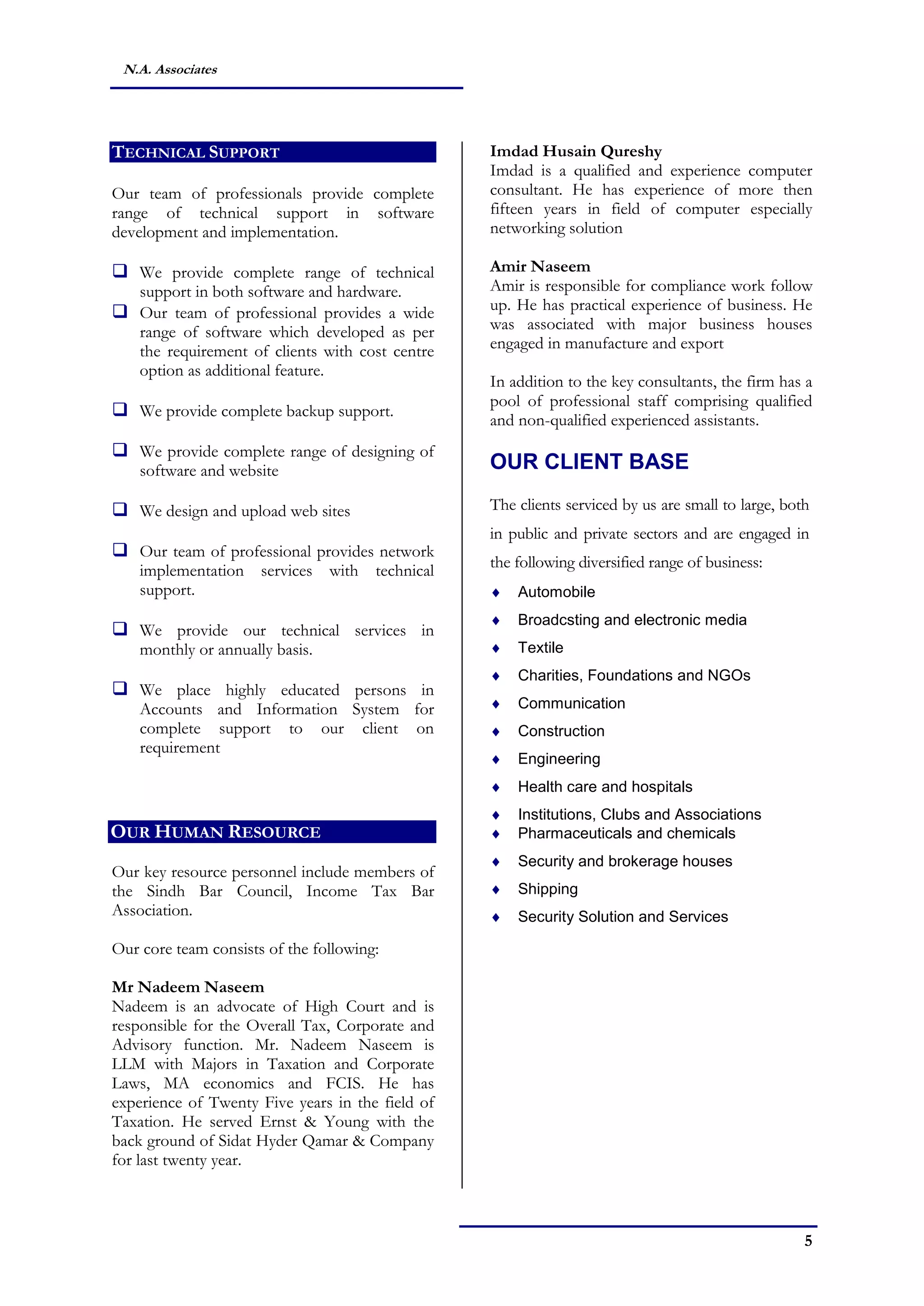 5
N.A. Associates
TECHNICAL SUPPORT
Our team of professionals provide complete
range of technical support in software
development and implementation.
 We provide complete range of technical
support in both software and hardware.
 Our team of professional provides a wide
range of software which developed as per
the requirement of clients with cost centre
option as additional feature.
 We provide complete backup support.
 We provide complete range of designing of
software and website
 We design and upload web sites
 Our team of professional provides network
implementation services with technical
support.
 We provide our technical services in
monthly or annually basis.
 We place highly educated persons in
Accounts and Information System for
complete support to our client on
requirement
OUR HUMAN RESOURCE
Our key resource personnel include members of
the Sindh Bar Council, Income Tax Bar
Association.
Our core team consists of the following:
Mr Nadeem Naseem
Nadeem is an advocate of High Court and is
responsible for the Overall Tax, Corporate and
Advisory function. Mr. Nadeem Naseem is
LLM with Majors in Taxation and Corporate
Laws, MA economics and FCIS. He has
experience of Twenty Five years in the field of
Taxation. He served Ernst & Young with the
back ground of Sidat Hyder Qamar & Company
for last twenty year.
Imdad Husain Qureshy
Imdad is a qualified and experience computer
consultant. He has experience of more then
fifteen years in field of computer especially
networking solution
Amir Naseem
Amir is responsible for compliance work follow
up. He has practical experience of business. He
was associated with major business houses
engaged in manufacture and export
In addition to the key consultants, the firm has a
pool of professional staff comprising qualified
and non-qualified experienced assistants.
OUR CLIENT BASE
The clients serviced by us are small to large, both
in public and private sectors and are engaged in
the following diversified range of business:
 Automobile
 Broadcsting and electronic media
 Textile
 Charities, Foundations and NGOs
 Communication
 Construction
 Engineering
 Health care and hospitals
 Institutions, Clubs and Associations
 Pharmaceuticals and chemicals
 Security and brokerage houses
 Shipping
 Security Solution and Services
 