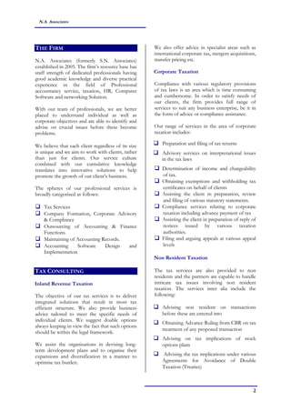 2
N.A. Associates
THE FIRM
N.A. Associates (formerly S.N. Associates)
established in 2005. The firm’s resource base has
staff strength of dedicated professionals having
good academic knowledge and diverse practical
experience in the field of Professional
accountancy service, taxation, HR, Computer
Software and networking Solution.
With our team of professionals, we are better
placed to understand individual as well as
corporate objectives and are able to identify and
advise on crucial issues before these become
problems.
We believe that each client regardless of its size
is unique and we aim to work with clients, rather
than just for clients. Our service culture
combined with our cumulative knowledge
translates into innovative solutions to help
promote the growth of our client’s business.
The spheres of our professional services is
broadly categorised as follows:
 Tax Services
 Company Formation, Corporate Advisory
& Compliance
 Outsourcing of Accounting & Finance
Functions.
 Maintaining of Accounting Records.
 Accounting Software Design and
Implementation
TAX CONSULTING
Inland Revenue Taxation
The objective of our tax services is to deliver
integrated solutions that result in most tax
efficient structure. We also provide business
advice tailored to meet the specific needs of
individual clients. We suggest doable options
always keeping in view the fact that such options
should be within the legal framework.
We assist the organisations in devising long-
term development plans and to organise their
expansions and diversification in a manner to
optimise tax burden.
We also offer advice in specialist areas such as
international corporate tax, mergers acquisitions,
transfer pricing etc.
Corporate Taxation
Compliance with various regulatory provisions
of tax laws is an area which is time consuming
and cumbersome. In order to satisfy needs of
our clients, the firm provides full range of
services to suit any business enterprise, be it in
the form of advice or compliance assistance.
Our range of services in the area of corporate
taxation includes:
 Preparation and filing of tax returns
 Advisory services on interpretational issues
in the tax laws
 Determination of income and chargeability
of tax.
 Obtaining exemptions and withholding tax
certificates on behalf of clients
 Assisting the client in preparation, review
and filing of various statutory statements.
 Compliance services relating to corporate
taxation including advance payment of tax
 Assisting the client in preparation of reply of
notices issued by various taxation
authorities.
 Filing and arguing appeals at various appeal
levels
Non Resident Taxation
The tax services are also provided to non
residents and the partners are capable to handle
intricate tax issues involving non resident
taxation. The services inter alia include the
following:
 Advising non resident on transactions
before these are entered into
 Obtaining Advance Ruling from CBR on tax
treatment of any proposed transaction
 Advising on tax implications of stock
options plans
 Advising the tax implications under various
Agreements for Avoidance of Double
Taxation (Treaties)
 