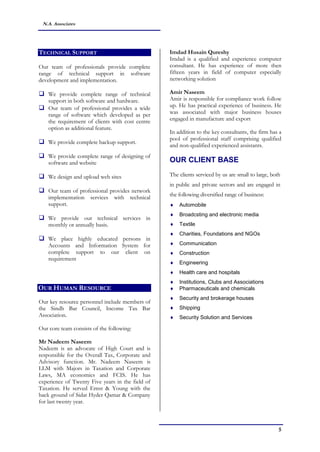 5
N.A. Associates
TECHNICAL SUPPORT
Our team of professionals provide complete
range of technical support in software
development and implementation.
 We provide complete range of technical
support in both software and hardware.
 Our team of professional provides a wide
range of software which developed as per
the requirement of clients with cost centre
option as additional feature.
 We provide complete backup support.
 We provide complete range of designing of
software and website
 We design and upload web sites
 Our team of professional provides network
implementation services with technical
support.
 We provide our technical services in
monthly or annually basis.
 We place highly educated persons in
Accounts and Information System for
complete support to our client on
requirement
OUR HUMAN RESOURCE
Our key resource personnel include members of
the Sindh Bar Council, Income Tax Bar
Association.
Our core team consists of the following:
Mr Nadeem Naseem
Nadeem is an advocate of High Court and is
responsible for the Overall Tax, Corporate and
Advisory function. Mr. Nadeem Naseem is
LLM with Majors in Taxation and Corporate
Laws, MA economics and FCIS. He has
experience of Twenty Five years in the field of
Taxation. He served Ernst & Young with the
back ground of Sidat Hyder Qamar & Company
for last twenty year.
Imdad Husain Qureshy
Imdad is a qualified and experience computer
consultant. He has experience of more then
fifteen years in field of computer especially
networking solution
Amir Naseem
Amir is responsible for compliance work follow
up. He has practical experience of business. He
was associated with major business houses
engaged in manufacture and export
In addition to the key consultants, the firm has a
pool of professional staff comprising qualified
and non-qualified experienced assistants.
OUR CLIENT BASE
The clients serviced by us are small to large, both
in public and private sectors and are engaged in
the following diversified range of business:
 Automobile
 Broadcsting and electronic media
 Textile
 Charities, Foundations and NGOs
 Communication
 Construction
 Engineering
 Health care and hospitals
 Institutions, Clubs and Associations
 Pharmaceuticals and chemicals
 Security and brokerage houses
 Shipping
 Security Solution and Services
 