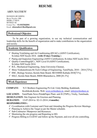 RESUME 
ABIN MATHEW 
HANEEFA BULIDING 
Room Number 306 
DEIRA, UNION 
DUBAI,UAE 
Contact No: +91-9037822981 
Email: abinmathew12ka4@gmail.com 
To be part of a growing organization, to use my technical communication and leadership skills for the benefit of organization and to make contributions to the organization and society. 
. 
 Heating Ventilating and Air Conditioning (HVAC), (ASNT Certification), 
St.Johns NDT Kochi 2014. (with 15 days Training ) 
 Piping and Inspection Engineering (ASNT Certification), St.Johns NDT kochi 2014. 
 Quality Controlling(QC) , NDT Level II (ASNT Certification), 
St.Johns NDT kochi 2014. 
 B.E., Mechanical Engineering, Anna University Chennai, 
 Shree Venkateshwara Hi-Tech College of Engineering, TamilNadu, 2010 – 2014 [72%]. 
 HSC, Biology Science, Kerala State Board, MCEMMS Kallada 2010[71%]. 
 SSLC, Kerala State Board, JMHS Bharanikavu, 2008 [81.3%] 
COMPANY: N.V Brothers Engineering Pvt Ltd. Unity Bulding, Kadalundi, 
Kozhikode,Kerala. Web: www.nvbrothers.in, email: info@nvbrothers.in 
LOCATION: TamilNadu News Print&Paper Plant- unit II (TNPL), Trichy, Tamilnadu. 
DESIGNATION: Site Engineer for Erection and Planning. 
DURATION: 15-07-2014 to 02-11-2014 ( 4 months) 
RESPOSIBILITIES : 
 Co-ordination with Customer and Client and Attending the Progress Review Meetings. 
 Planning to Achieve the Target as per the Master schedule. 
 Sub-Contractor /Manpower and Resources. 
 Monitoring the site progress and Reporting to HO. 
 Progress Billing to CLIENT and follow up the Payment, and over all site controlling. 
Professional Objective 
Academic Qualification 
Work Experience  
