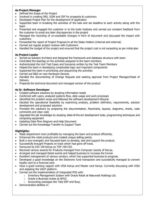 As Project Manager
 Defined the Scope of the Project
 Involved in creating SRS, SOW and CRF for prospects & customers
 Developed Project Plan for the development of application
 Supported team in breaking the activities of the task and set deadline to each activity along with the
team
 Presented and engaged the customer in to the build modules and carried out constant feedback from
the customer to avoid any later discrepancies in the project
 Managed the recording of un-avoidable changes in form of document and discussed the impact with
customers
 Forwarded the report of Project Progress to all the Stake Holders (internal and external)
 Carried out regular project reviews with Customers
 Handled the budget of the project and ensured that the project cost is not exceeding as per initial plan
As Project Leader
 Served as Solution Architect and designed the framework and database structure with team
 Controlled the lead/lag on the activities assigned to the team members
 Authenticated the Unit Test Cases and Scenarios written by the Test Team Members
 Helped the team in developing complicated logic and important components
 Supported the team in prioritizing and sequencing the activities
 Carried out R&D on new Hardware Devices
 Handled the documenting of Change Request and seeking approval from Project Manager/Head of
Delivery
 Prepared the technical document and managed version of the product
As Sr. Software Developer
 Created software solutions by studying information needs
 Conferred with users, analyzed systems flow, data usage and work processes
 Identified the problem areas and followed the software development lifecycle
 Decided the operational feasibility by examining analysis, problem definition, requirements, solution
development and proposed solutions
 Provided the solutions by preparing the documentation, flowcharts, layouts, diagrams, charts, code
comments and clear code
 Upgraded the job knowledge by studying state-of-the-art development tools, programming techniques and
computing equipment
 Updating Data Flow Diagram and Help Document
 Carried out the Knowledge Transfer to Support Team
Highlights:
 Made department more profitable by managing the team and product efficiently.
 Enhanced the retail products and created unique selling points.
 Built a very energetic and focussed team to develop, test and support the product.
 Successfully brought Projects on track which had gone off track.
 Honoured by CIO 100 Kenya as TOP 100 CIO.
 Received various awards for Products managed from Computer society of Kenya.
 Arranged and managed Retail events and helped business to increase the funnel.
 Excellent management of various vendors, which has supported business to progress.
 Developed a good knowledge on the Electronic fund transaction and successfully managed to convert
loyalty card to a financial card.
 Have a good working rapport with VISA Kenya and Master card Kenya. Currently discussing with VISA
and adapting the VACP platform.
 Carried out the implementation of Integrated POS with:
o Inventory Management System with Oracle Retail at Nakumatt Holdings Ltd.
o Oracle e-Business Suites at AFCO.
o Accounting packages like Tally ERP and Busy.
 Demonstrated abilities in:
 
