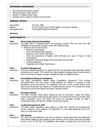 EXTRAMURAL ENGAGEMENT
 Won All India Camel Color Contest.
 Served as Conflux Leader at NIIT.
 Captain for College Cricket Team.
 Arranged various religious functions for the society.
PERSONAL DETAILS
Date of Birth : 15th
June, 1980
Address : D-704, Everest Towers, Vasant Nagari, Vasai (East), Mumbai.
Languages Known : Hindi English Marathi and Gujarati
Annexure
MAJOR PROJECTS
Title: Point of Sale (Retail & Hospitality)
Description: The CORE POS is a flagship product for Compulynx Limited. There are more than 500
installation of this product running on more than 2500 terminals.
 CORE pos has rich features like
o Biometric authentication
o Smart card based loyalty program
o Electronic Fund Transfer (ISO 8583)
o Smart and proprietary Encryption, which eliminates any cases of frauds or data
manipulations
o Integrated with Oracle Retail, Oracle E-business suite and SAP
o Intuitive promotions
o Integrated with multiple Fiscal devices
Title: Inventory Management
Description: It acts as a backend application to support the POS and generates other back-office related
transactions and reports. This module was highly capable of placing orders & performing all
sorts of movement of goods, manage inventory and view all analytical report.
Title: Consolidations/Business Intelligence
Description: The CORE Consolidation Module allows consolidating transactions from multiple
branches/locations and thus gives a single snapshot for retailers to compare or view
transactions across all branches. The application was more or less a report engine which
allows users to generate any reports as it creates dynamic queries. The concept and design
was done by me and was aligned with team to get the product.
Title: Promotion Wizard
Description: The CORE Promotion wizard allows setting any kind of promotions & again the module
works on the concept of the dynamic SQL queries. The module was started by another team
within organization which was further fine tuned and packaged correctly to make a
commercial product and help the company to generate revenue.
Title: Loyalty Management & CRM
Description: The CORE Loyalty applications allow retailers to retain their customer by awarding them
points or discount or free products. The application is a web based application and can be
used in a multi tenant mode.
Title: Gift Voucher
Description: The CORE Gift Card application was more or less like a private label debit card application
which allows retailers to give freedom to their customer of not carrying cash and use plastic
money in form of Gift Card. The application was capable of issuing card, load money and
 