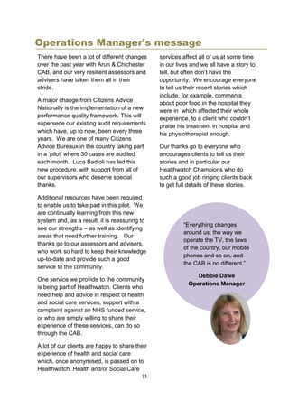 11
Operations Manager’s message
There have been a lot of different changes
over the past year with Arun & Chichester
CAB, and our very resilient assessors and
advisers have taken them all in their
stride.
A major change from Citizens Advice
Nationally is the implementation of a new
performance quality framework. This will
supersede our existing audit requirements
which have, up to now, been every three
years. We are one of many Citizens
Advice Bureaux in the country taking part
in a ‘pilot’ where 30 cases are audited
each month. Luca Badioli has led this
new procedure, with support from all of
our supervisors who deserve special
thanks.
Additional resources have been required
to enable us to take part in this pilot. We
are continually learning from this new
system and, as a result, it is reassuring to
see our strengths – as well as identifying
areas that need further training. Our
thanks go to our assessors and advisers,
who work so hard to keep their knowledge
up-to-date and provide such a good
service to the community.
One service we provide to the community
is being part of Healthwatch. Clients who
need help and advice in respect of health
and social care services, support with a
complaint against an NHS funded service,
or who are simply willing to share their
experience of these services, can do so
through the CAB.
A lot of our clients are happy to share their
experience of health and social care
which, once anonymised, is passed on to
Healthwatch. Health and/or Social Care
services affect all of us at some time
in our lives and we all have a story to
tell, but often don’t have the
opportunity. We encourage everyone
to tell us their recent stories which
include, for example, comments
about poor food in the hospital they
were in which affected their whole
experience, to a client who couldn’t
praise his treatment in hospital and
his physiotherapist enough.
Our thanks go to everyone who
encourages clients to tell us their
stories and in particular our
Healthwatch Champions who do
such a good job ringing clients back
to get full details of these stories.
“Everything changes
around us, the way we
operate the TV, the laws
of the country, our mobile
phones and so on, and
the CAB is no different.”
Debbie Dawe
Operations Manager
 