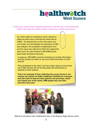 12
A client has shared their hospital experience with the Arun and Chichester
CAB in the hope that other people would have a better experience.
Our client called an ambulance which refused to
attend as there was a note that the client had an
ASBO. He disputed this as the information was
out of date, but nevertheless his admission to A&E
was delayed. He completed a Healthwatch form,
and the issue was referred to ICAS who helped the
client carry his case forward to SECAMB (South
East Coast Ambulance Service).
In essence, SECAMB’s records contained out of date information,
and they should not retain or use out of date information on their
records
They apologised to the client, and have taken steps to ensure that
out of date records will not be discussed with paramedics or
retained on their systems.
This is an example of how collecting the survey forms in our
centres can impact on better healthcare facilities for everyone,
and aid trusts to improve their policies and practices, which
can impact any of the nearly 1MM people who use their
services every year.
Staff and volunteers held ‘Healthwatch Day’ in the Bognor Regis advice centre
 