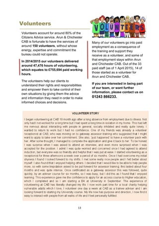 13
Volunteers
Volunteers account for around 80% of the
Citizens Advice service. Arun & Chichester
CAB is fortunate to have the services of
around 150 volunteers, without whose
energy, expertise and commitment the
bureau could not operate.
In 2014/2015 our volunteers delivered
around 47,476 hours of volunteering,
which equates to £755,694 paid working
hours.
The volunteers help our clients to
understand their rights and responsibilities
and empower them to take control of their
own situations by giving them the advice
and information they need in order to make
informed choices and decisions.
Many of our volunteers go into paid
employment as a consequence of
the training and support they
receive as a volunteer, and some of
that employment stays within Arun
and Chichester CAB. Out of the 33
paid staff (as of 1 April 2015), 14 of
those started as a volunteer for
Arun and Chichester CAB.
If you are interested in being part
of our team, or want further
information, please contact us on
01243 866233.
 