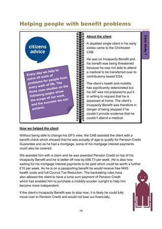 14
Helping people with benefit problems
How we helped the client
Without being able to change his GP’s view, the CAB assisted the client with a
benefit check which showed that he was actually of age to qualify for Pension Credit
Guarantee and as he had a mortgage, some of his mortgage interest payments
could also be covered.
We assisted him with a claim and he was awarded Pension Credit on top of his
Incapacity Benefit and he is better off now by £66.73 per week. He is also now
waiting for his mortgage interest payments to be paid which could be worth a further
£10 per week. As he is on a passporting benefit he would receive free NHS
health costs and full Council Tax Reduction. The backdating rules have
also allowed the client to have a lump sum payment of Pension Credit
which has enabled him to purchase a mobility scooter outright to help him
become more independent.
If the client’s Incapacity Benefit was to stop now, it is likely he could fully
move over to Pension Credit and would not lose out financially.
About the client
A disabled single client in his early
sixties came to the Chichester
CAB.
He was on Incapacity Benefit and
his benefit was being threatened
because he was not able to attend
a medical to be transferred over to
contributions based ESA.
The client’s health and mobility
has significantly deteriorated but
his GP was not prepared to put it
in writing to request that he is
assessed at home. The client’s
Incapacity Benefit was therefore in
danger of being stopped if he
couldn’t provide evidence that he
couldn’t attend a medical.
Casestudy1
 