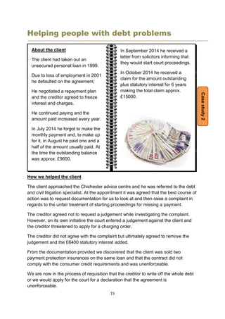 15
Helping people with debt problems
How we helped the client
The client approached the Chichester advice centre and he was referred to the debt
and civil litigation specialist. At the appointment it was agreed that the best course of
action was to request documentation for us to look at and then raise a complaint in
regards to the unfair treatment of starting proceedings for missing a payment.
The creditor agreed not to request a judgement while investigating the complaint.
However, on its own initiative the court entered a judgement against the client and
the creditor threatened to apply for a charging order.
The creditor did not agree with the complaint but ultimately agreed to remove the
judgement and the £6400 statutory interest added.
From the documentation provided we discovered that the client was sold two
payment protection insurances on the same loan and that the contract did not
comply with the consumer credit requirements and was unenforceable.
We are now in the process of requisition that the creditor to write off the whole debt
or we would apply for the court for a declaration that the agreement is
unenforceable.
In September 2014 he received a
letter from solicitors informing that
they would start court proceedings.
In October 2014 he received a
claim for the amount outstanding
plus statutory interest for 6 years
making the total claim approx.
£15000.
Casestudy2
About the client
The client had taken out an
unsecured personal loan in 1999.
Due to loss of employment in 2001
he defaulted on the agreement.
He negotiated a repayment plan
and the creditor agreed to freeze
interest and charges.
He continued paying and the
amount paid increased every year.
In July 2014 he forgot to make the
monthly payment and, to make up
for it, in August he paid one and a
half of the amount usually paid. At
the time the outstanding balance
was approx. £9600.
 