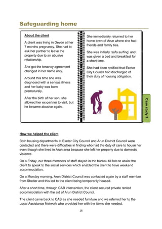 16
Safeguarding home
How we helped the client
Both housing departments at Exeter City Council and Arun District Council were
contacted and there were difficulties in finding who had the duty of care to house her
even though she lived in Arun area because she left her property due to domestic
violence.
On a Friday, our three members of staff stayed in the bureau till late to assist the
client to speak to the social services which enabled the client to have weekend
accommodation.
On a Monday morning, Arun District Council was contacted again by a staff member
from Shelter and this led to the client being temporarily housed.
After a short time, through CAB intervention, the client secured private rented
accommodation with the aid of Arun District Council.
The client came back to CAB as she needed furniture and we referred her to the
Local Assistance Network who provided her with the items she needed.
She immediately returned to her
home town of Arun where she had
friends and family ties.
She was initially ‘sofa surfing’ and
was given a bed and breakfast for
a short time.
She had been notified that Exeter
City Council had discharged of
their duty of housing obligation.
Casestudy3
About the client
A client was living in Devon at her
7 months pregnancy. She had to
ask her partner to leave the
property due to an abusive
relationship.
She got the tenancy agreement
changed in her name only.
Around this time she was
diagnosed with a serious illness
and her baby was born
prematurely.
After the birth of her son, she
allowed her ex-partner to visit, but
he became abusive again.
 