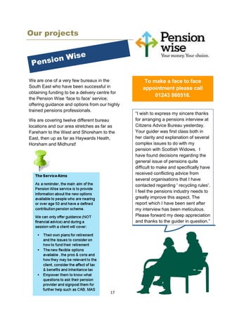 17
Our projects
We are one of a very few bureaux in the
South East who have been successful in
obtaining funding to be a delivery centre for
the Pension Wise ‘face to face’ service;
offering guidance and options from our highly
trained pensions professionals.
We are covering twelve different bureau
locations and our area stretches as far as
Fareham to the West and Shoreham to the
East, then up as far as Haywards Heath,
Horsham and Midhurst!
To make a face to face
appointment please call
01243 860516.
“I wish to express my sincere thanks
for arranging a pensions interview at
Citizens Advice Bureau yesterday.
Your guider was first class both in
her clarity and explanation of several
complex issues to do with my
pension with Scottish Widows. I
have found decisions regarding the
general issue of pensions quite
difficult to make and specifically have
received conflicting advice from
several organisations that I have
contacted regarding ' recycling rules'.
I feel the pensions industry needs to
greatly improve this aspect. The
report which I have been sent after
my interview has been meticulous.
Please forward my deep appreciation
and thanks to the guider in question.”
 