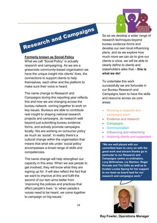 18
Formerly known as Social Policy
What we call “Social Policy” is actually
research and campaigning. As we are a
grassroots community-based organisation we
have the unique insight into clients’ lives, the
connections to support clients to help
themselves, each other and the platform to
make sure their voice is heard.
The name change to Research and
Campaigns during this reporting year reflects
this and how we are changing across the
bureau network: coming together to work on
key issues. Bureaux are able to contribute
real insight to shaping national research
projects and campaigns, do research well
beyond just submitting bureau evidence
forms, and actively promote campaigns
locally. We are working on consumer policy
as much as ‘social’. In reality there’s a
cultural change within the organisation that
means that what sits under ‘social policy’
encompasses a broad range of skills and
competencies.
The name change will help strengthen our
capacity in this area. When we ask people to
get involved, they will know what they are
signing up for. It will also reflect the fact that
we want to improve at this and fulfil the
second of our twin aims better from
‘improving the policies and practices that
affect people’s lives.’ to ‘when people’s
voices need to be heard, we come together
to campaign on big issues.’
So as we develop a wider range of
research techniques beyond
bureau evidence forms and
develop our own local influencing
plans, and as we explore how
much more we can do to give our
clients a voice, we will be able to
clearly define to clients and
stakeholders alike that – this is
what we do!
To undertake this work
successfully we are fortunate in
our Bureau Research and
Campaigns team to have the skills
and resource across six core
areas:
 Running a research and
campaigns team
 Evidence and research
 Campaigns
 Communication
 Influencing and networking
 Involving clients and supporters
“We are well placed with our
committed team to carry on with the
good work and sincere thanks go in
particular to our Research and
Campaigns centre co-ordinators,
Lucy Birkinshaw, Liz Stanton, Roger
Kinrade and Tim Gillin as well as to
trustee Louise Spong for her support
to our team as board lead for our
research and campaigns work.”
Ray Fowler, Operations Manager
 