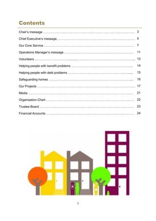 1
Contents
Chair’s message …………………………………………………………………………..…
Chief Executive’s message……………………………………………………………….…
Our Core Service …………………………………………………………………………. .
Operations Manager’s message …………………………………………………………
Volunteers ...………………………….........………………………………………………..
Helping people with benefit problems …………………………………………………..
Helping people with debt problems …………………………………………………......
Safeguarding homes ……………………………………………………………………...
Our Projects ……………………………………………………………………………….. .
Media ……………………………………………………………………………………….
Organisation Chart …………………………………………………………………………
Trustee Board ………………………………………………………………………………
Financial Accounts …………………………………………………………………………
3
5
7
11
13
14
15
16
17
21
22
23
24
 