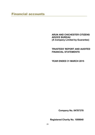 24
Financial accounts
ARUN AND CHICHESTER CITIZENS
ADVICE BUREAU
(A Company Limited by Guarantee)
TRUSTEES' REPORT AND AUDITED
FINANCIAL STATEMENTS
YEAR ENDED 31 MARCH 2015
Company No. 04787378
Registered Charity No. 1099640
 