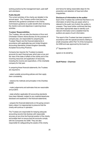 26
working practice by the management team, paid staff
and volunteers.
Public Benefit
The current activities of the charity are detailed in the
annual report. The Trustees confirm that they have
referred to the guidance contained in the Charity
Commission guidance on public benefit when reviewing
the charity’s aims and objectives in planning future
activities.
Trustees’ Responsibilities
The Trustees, who are also the directors of Arun and
Chichester Citizens Advice Bureau for the purpose of
company law, are responsible for preparing the
Trustees' Report and the financial statements in
accordance with applicable law and United Kingdom
Accounting Standards (United Kingdom Generally
Accepted Accounting Practice).
Company law requires the Trustees to prepare
accounts for each financial year which give a true and
fair view of the state of affairs of the charity and of the
incoming resources and application of resources,
including the income and expenditure, of the charitable
company for that year.
In preparing these financial statements, the Trustees
are required to:
- select suitable accounting policies and then apply
them consistently;
- observe the methods and principles in the Charities
SORP;
- make judgements and estimates that are reasonable
and prudent;
- state whether applicable UK accounting standards
have been followed, subject to any material departures
disclosed and explained in the financial statements;
- prepare the financial statements on the going concern
basis unless it is inappropriate to presume that the
charity will continue in operation.
The Trustees are responsible for keeping adequate
accounting records that disclose with reasonable
accuracy at any time the financial position of the charity
and enable them to ensure that the accounts comply
with the Companies Act 2006. They are also
responsible for safeguarding the assets of the charity
and hence for taking reasonable steps for the
prevention and detection of fraud and other
irregularities.
Disclosure of information to the auditor
Each of the Trustees has confirmed that there is no
information of which they are aware which is
relevant to the audit, but of which the auditor is
unaware. They have further confirmed that they
have taken appropriate steps to identify such
relevant information and to establish that the
auditors are aware of such information.
The report of the Trustees has been prepared in
accordance with the special provisions relating to
small companies within Part 15 of the Companies
Act 2006 and was approved by the board on
2
nd
September 2015
signed on its behalf by:
Geoff Palmer - Chairman
 