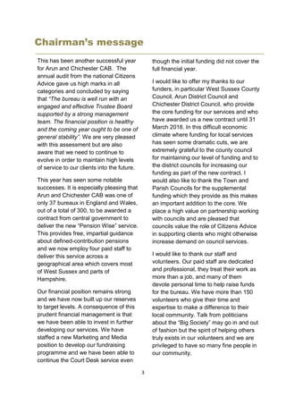3
Chairman’s message
This has been another successful year
for Arun and Chichester CAB. The
annual audit from the national Citizens
Advice gave us high marks in all
categories and concluded by saying
that “The bureau is well run with an
engaged and effective Trustee Board
supported by a strong management
team. The financial position is healthy
and the coming year ought to be one of
general stability”. We are very pleased
with this assessment but are also
aware that we need to continue to
evolve in order to maintain high levels
of service to our clients into the future.
This year has seen some notable
successes. It is especially pleasing that
Arun and Chichester CAB was one of
only 37 bureaux in England and Wales,
out of a total of 300, to be awarded a
contract from central government to
deliver the new “Pension Wise” service.
This provides free, impartial guidance
about defined-contribution pensions
and we now employ four paid staff to
deliver this service across a
geographical area which covers most
of West Sussex and parts of
Hampshire.
Our financial position remains strong
and we have now built up our reserves
to target levels. A consequence of this
prudent financial management is that
we have been able to invest in further
developing our services. We have
staffed a new Marketing and Media
position to develop our fundraising
programme and we have been able to
continue the Court Desk service even
though the initial funding did not cover the
full financial year.
I would like to offer my thanks to our
funders, in particular West Sussex County
Council, Arun District Council and
Chichester District Council, who provide
the core funding for our services and who
have awarded us a new contract until 31
March 2018. In this difficult economic
climate where funding for local services
has seen some dramatic cuts, we are
extremely grateful to the county council
for maintaining our level of funding and to
the district councils for increasing our
funding as part of the new contract. I
would also like to thank the Town and
Parish Councils for the supplemental
funding which they provide as this makes
an important addition to the core. We
place a high value on partnership working
with councils and are pleased that
councils value the role of Citizens Advice
in supporting clients who might otherwise
increase demand on council services.
I would like to thank our staff and
volunteers. Our paid staff are dedicated
and professional, they treat their work as
more than a job, and many of them
devote personal time to help raise funds
for the bureau. We have more than 150
volunteers who give their time and
expertise to make a difference to their
local community. Talk from politicians
about the “Big Society” may go in and out
of fashion but the spirit of helping others
truly exists in our volunteers and we are
privileged to have so many fine people in
our community.
Our trustees, who are also volunteers,
have provided
 