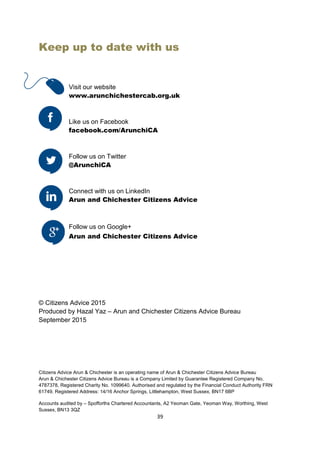 39
Keep up to date with us
© Citizens Advice 2015
Produced by Hazal Yaz – Arun and Chichester Citizens Advice Bureau
September 2015
Citizens Advice Arun & Chichester is an operating name of Arun & Chichester Citizens Advice Bureau
Arun & Chichester Citizens Advice Bureau is a Company Limited by Guarantee Registered Company No.
4787378, Registered Charity No. 1099640. Authorised and regulated by the Financial Conduct Authority FRN
61749. Registered Address: 14/16 Anchor Springs, Littlehampton, West Sussex, BN17 6BP
Accounts audited by – Spofforths Chartered Accountants, A2 Yeoman Gate, Yeoman Way, Worthing, West
Sussex, BN13 3QZ
Visit our website
www.arunchichestercab.org.uk
Like us on Facebook
facebook.com/ArunchiCA
Follow us on Twitter
@ArunchiCA
Connect with us on LinkedIn
Arun and Chichester Citizens Advice
Follow us on Google+
Arun and Chichester Citizens Advice
 