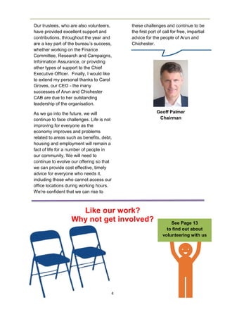 4
Our trustees, who are also volunteers,
have provided excellent support and
contributions, throughout the year and
are a key part of the bureau’s success,
whether working on the Finance
Committee, Research and Campaigns,
Information Assurance, or providing
other types of support to the Chief
Executive Officer. Finally, I would like
to extend my personal thanks to Carol
Groves, our CEO - the many
successes of Arun and Chichester
CAB are due to her outstanding
leadership of the organisation.
As we go into the future, we will
continue to face challenges. Life is not
improving for everyone as the
economy improves and problems
related to areas such as benefits, debt,
housing and employment will remain a
fact of life for a number of people in
our community. We will need to
continue to evolve our offering so that
we can provide cost effective, timely
advice for everyone who needs it,
including those who cannot access our
office locations during working hours.
We’re confident that we can rise to
Like our work?
Why not get involved? See Page 13
to find out about
volunteering with us
Geoff Palmer
Chairman
these challenges and continue to be
the first port of call for free, impartial
advice for the people of Arun and
Chichester.
 