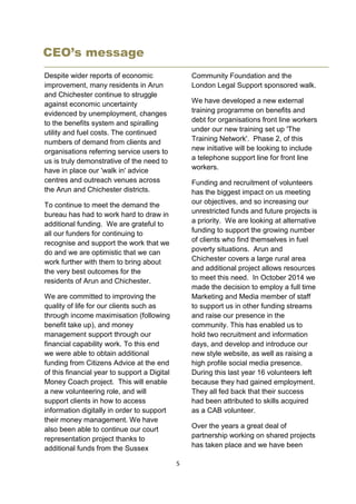 5
CEO’s message
Despite wider reports of economic
improvement, many residents in Arun
and Chichester continue to struggle
against economic uncertainty
evidenced by unemployment, changes
to the benefits system and spiralling
utility and fuel costs. The continued
numbers of demand from clients and
organisations referring service users to
us is truly demonstrative of the need to
have in place our 'walk in' advice
centres and outreach venues across
the Arun and Chichester districts.
To continue to meet the demand the
bureau has had to work hard to draw in
additional funding. We are grateful to
all our funders for continuing to
recognise and support the work that we
do and we are optimistic that we can
work further with them to bring about
the very best outcomes for the
residents of Arun and Chichester.
We are committed to improving the
quality of life for our clients such as
through income maximisation (following
benefit take up), and money
management support through our
financial capability work. To this end
we were able to obtain additional
funding from Citizens Advice at the end
of this financial year to support a Digital
Money Coach project. This will enable
a new volunteering role, and will
support clients in how to access
information digitally in order to support
their money management. We have
also been able to continue our court
representation project thanks to
additional funds from the Sussex
Community Foundation and the
London Legal Support sponsored walk.
We have developed a new external
training programme on benefits and
debt for organisations front line workers
under our new training set up 'The
Training Network'. Phase 2, of this
new initiative will be looking to include
a telephone support line for front line
workers.
Funding and recruitment of volunteers
has the biggest impact on us meeting
our objectives, and so increasing our
unrestricted funds and future projects is
a priority. We are looking at alternative
funding to support the growing number
of clients who find themselves in fuel
poverty situations. Arun and
Chichester covers a large rural area
and additional project allows resources
to meet this need. In October 2014 we
made the decision to employ a full time
Marketing and Media member of staff
to support us in other funding streams
and raise our presence in the
community. This has enabled us to
hold two recruitment and information
days, and develop and introduce our
new style website, as well as raising a
high profile social media presence.
During this last year 16 volunteers left
because they had gained employment.
They all fed back that their success
had been attributed to skills acquired
as a CAB volunteer.
Over the years a great deal of
partnership working on shared projects
has taken place and we have been
 