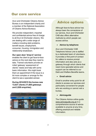 7
Our core service
Arun and Chichester Citizens Advice
Bureau is an independent charity and
a member of the National Association
of Citizens Advice Bureaux.
We provide independent, impartial
and confidential advice free of charge
to all Arun & Chichester citizens. We
are dealing with a wide range of
matters including debt problems,
benefit issues, employment,
consumer, housing, immigration and
relationship breakdown.
Our open door 'drop-in' service
enables the client to get face-to-face
advice on the next step they need to
take. Trained volunteers provide an
initial ‘gateway’ assessment of
clients’ needs and help with some
basic information. We might book
them an appointment if the issue is a
bit more complex or arrange for the
client to see a specialist adviser.
During 2014/2015 the bureau saw
13,631 clients (11,605 gateways
and 2,026 enquiries).
Stats about how many clients we
Advice options
Although face-to-face advice has
always been the cornerstone of
our service, Arun and Chichester
CAB also offers alternative
methods by which people can
access advice.
 Advice by telephone
Arun and Chichester CAB
Telephone Advice Line is staffed
by a dedicated team of volunteers.
It provides a first point of contact
for callers to receive prompt
information and also acts as a
gateway through which clients that
need more specialist advice and
support can be referred to our
Debt and Welfare Benefits teams.
 Email advice
Email is another entry point for all
clients to access our services and
particularly convenient for people
who are working or cannot visit a
bureau.
 Adviceguide
The Citizens Advice online guide
www.adviceguide.org.uk is a
comprehensive source of advice
available to anyone at any time,
offering practical and reliable
information.
 