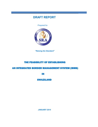 ____________________________________________________________________
DRAFT REPORT
Prepared for
“Raising the Standard”
THE FEASIBILITY OF ESTABLISHING
AN INTEGRATED BORDER MANAGEMENT SYSTEM (IBMS)
IN
SWAZILAND
JANUARY 2014
 