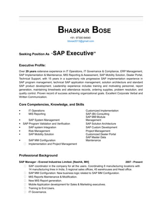 BHASKAR BOSE 
+91- 97300 84640 
bbose2013@gmail.com 
Seeking Position As “SAP Executive” 
Executive Profile: 
Over 29 years extensive experience in IT Operations, IT Governance & Compliance, ERP Management, 
SAP Implementation & Maintenance, MIS Reporting & Assessment, SAP Mobility Solution, Dealer Portal, 
Technical Support, with 15 years in a supervisory role progressive SAP implementation experience in 
SAP program management, technical SAP application management, solution architecture and standard 
SAP product development. Leadership experience includes training and motivating personnel, report 
generation, maintaining timesheets and attendance records, ordering supplies, problem resolution, and 
quality control. Proven record of success achieving organizational goals. Excellent Corporate Verbal and 
Written Communication. 
Core Competencies, Knowledge, and Skills 
§ IT Operations Customized Implementation 
§ MIS Reporting SAP (BI) Consulting 
SAP MM Module 
§ SAP System Management 
Management 
§ SAP Program Validation and Verification SAP Solution Architecture 
§ SAP system Integration SAP Custom Development 
§ Risk Management Project Management 
§ SAP Mobility Solution Customized Dealer Portal 
SAP Master Data 
§ SAP MM Configuration 
Maintenance 
 Implementation and Project Management 
Professional Background 
SAP Manager - Everest Industries Limited. [Nashik, MH] 2007 - Present 
 SAP coordinator in the company for all the users. Coordinating 8 manufacturing locations with 
14 manufacturing lines in India, 5 regional sales offices, 45 warehouses and Head office. 
 SAP MM Configuration: New business logic related to SAP MM Configuration. 
 MIS Reports Maintenance & Modification. 
 New MIS Report generation. 
 Mobile Application development for Sales & Marketing executives. 
 Training to End Users. 
 IT Governance. 
 