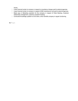 issues. 
 Lower financial burden to company in respect to consultancy charges paid to external agencies. 
 Lower financial burden to company in respect of MIS maintenance cost paid to external agencies. 
 Made easy in Marketing operation for the company in respect of Order Booking, Customer 
relationship management, customer complaint tracking. 
 Conducted Knowledge updation to End Users, which benefits company in regular functioning. 
2 | P a g e 
 