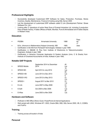 Professional Highlights 
 Successfully developed Customized ERP Software for Sales, Production, Purchase, Stores 
Inventory, Quality, Maintenance, Finance & Costing using SQL Server 2005 
 Led the development of customized ERP software called E Link (Development Partner: Stowe 
Software Pvt. Ltd.) 
 Looking after IT operations of entire West Zone of Everest Industries Ltd. including 5 production 
lines at Nasik Factory, 4 Sales Offices at Nasik, Mumbai, Pune & Ahmedabad and 6 Sales Depots 
in Western India. 
Education 
§ PGDBA Annamalai University 1988 
Pass 
ed 
§ B.Sc. (Honours in Mathematics) Kalyani University, WB 1985 
1st 
class 
 Certification in AS 400 from Pentasoft Technologies, Kolkata in year 1999. 
 Certification in DBASE III Plus from Institute of Electronics & Telecommunication 
Engineers, Kolkata in year 1988. 
 Certification in Advance Computer Application & System Analysis (Unix, C & Oracle) from 
Institute of Chartered Accountants of India, Kolkata in year 1992. 
Notable SAP Projects 
§ SPEED Mobile 
September 2014 to December 
2014 
40 
Lac 
§ SPEED BO April 2014 to July 2014 
18 
Lac 
§ SPEED II BI June 2013 to Dec 2013 
60 
Lac 
§ SPEED II R3 June 2012 to May 2013 
5 
Cr 
§ SPEED I August 2011 to Mar 2012 
2.5 
Cr 
§ E-Link June 2007 to May 2008 
1.8 
Cr 
§ E-Soft Oct 2005 to Mar 2006 
10 
Lac 
§ E-Wise June 2003 to Mar 2004 
45 
Lac 
Hardware and Software 
 Proficient in MS Office (Word, Excel, PowerPoint) & Internet Applications 
 Well versed with UNIX, Windows NT / 2003, Oracle DBA, DB2, SQL Server 2005, VB, C, COBOL 
and FoxPro 
Training 
 Training across all location of India 
Personal 
 