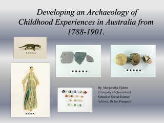 Developing an Archaeology of
Childhood Experiences in Australia from
1788-1901.
By: Margaretha Vlahos
University of Queensland
School of Social Science
Advisor: Dr Jon Prangnell
 