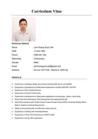 Personal Details:
Name : Lam Hoang Quoc Viet
DOB : 11-Oct-1985
Phone : 0985 561 546
Nationality : Vietnamese
Gender : Male
Email : lamhoangquocviet@gmail.com
Address : 60 Lien Tinh 5 Str , District 8 ,HCM city
PROFILE
• Experience in database design and develop including SQL Server and MySQL
• Experience in development of Web-based applications including ASP.NET and PHP
• Experience in OS including Window.
• Experience in Version Control tools.
• Experience in development of Web-based applications including Ajax , jQuery, Java Script
• Good Team-work techniques, time management and organizational skill.
• Good Documentation skill: Project Scope, Project Change Report (PCR), Proposal, Weekly Status
Report, System Functional Requirement ….
• Ability to work productively and efficiently under pressure.
• Experience in working with international team.
• Experience in Three Tier Architecture and MVC model.
• Experience in set up office application.
Curriculum Vitae
 