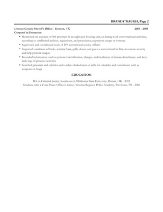 BRANDY WAUGH, Page 2
Denton County Sheriff’s Office - Denton, TX 2003 - 2008
Corporal in Detention
• Monitored the conduct of 384 prisoners in an eight pod housing unit, or during work or recreational activities,
according to established policies, regulations, and procedures, to prevent escape or violence
• Supervised and coordinated work of 10+ correctional service officers
• Inspected conditions of locks, window bars, grills, doors, and gates at correctional facilities to ensure security
and help prevent escapes
• Recorded information, such as prisoner identification, charges, and incidences of inmate disturbance, and keep
daily logs of prisoner activities
• Searched prisoners and vehicles and conduct shakedowns of cells for valuables and contraband, such as
weapons or drugs
EDUCATION
B.S. in Criminal Justice, Southeastern Oklahoma State University, Durant, OK - 2002
Graduate with a Texas Peace Officer License, Texoma Regional Police Academy, Pottsboro, TX - 2006
 