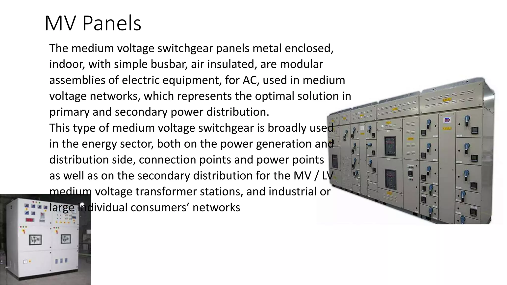 MV Panels
The medium voltage switchgear panels metal enclosed,
indoor, with simple busbar, air insulated, are modular
assemblies of electric equipment, for AC, used in medium
voltage networks, which represents the optimal solution in
primary and secondary power distribution.
This type of medium voltage switchgear is broadly used
in the energy sector, both on the power generation and
distribution side, connection points and power points
as well as on the secondary distribution for the MV / LV
medium voltage transformer stations, and industrial or
large individual consumers’ networks
 