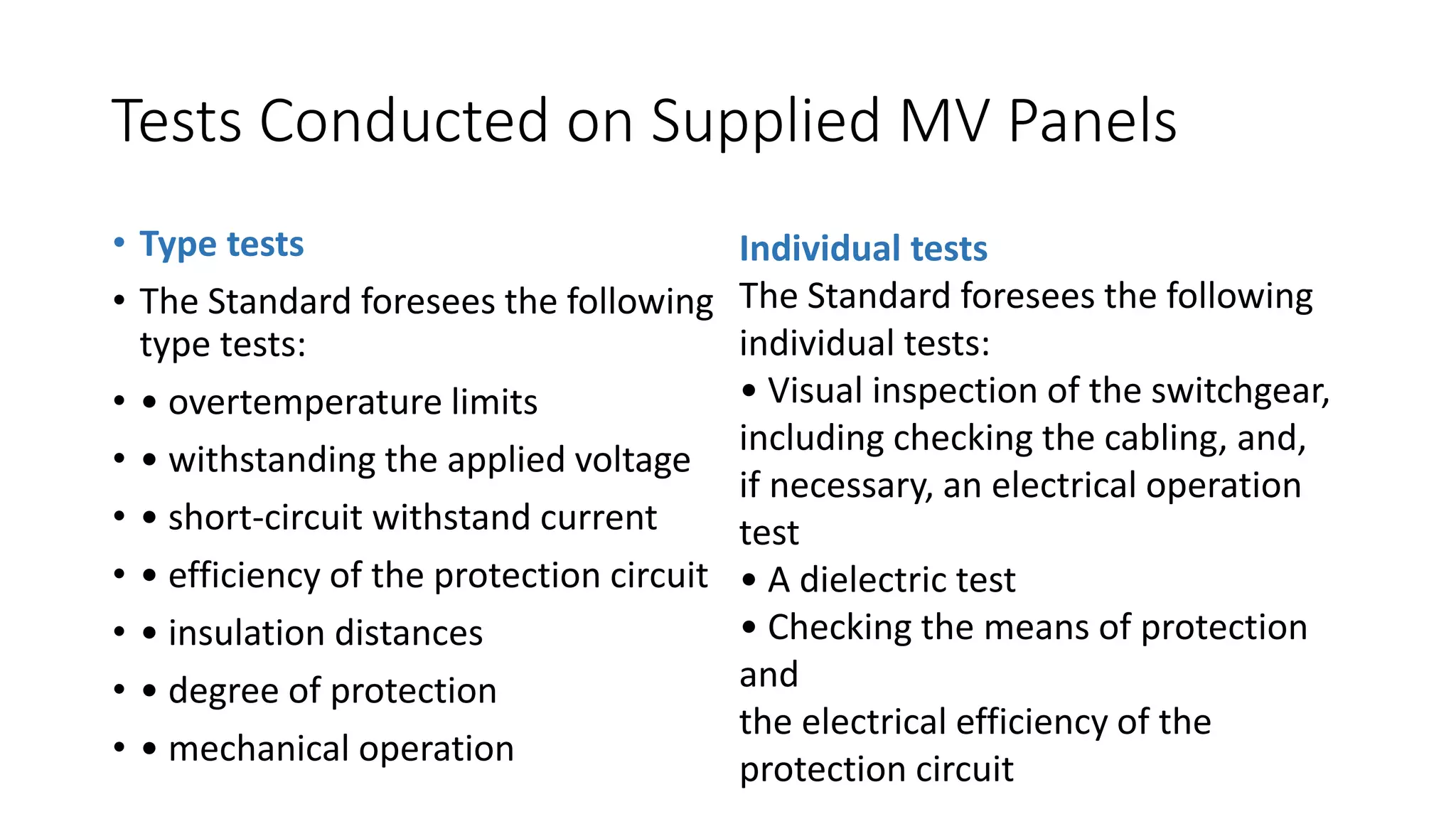 Tests Conducted on Supplied MV Panels
• Type tests
• The Standard foresees the following
type tests:
• • overtemperature limits
• • withstanding the applied voltage
• • short-circuit withstand current
• • efficiency of the protection circuit
• • insulation distances
• • degree of protection
• • mechanical operation
Individual tests
The Standard foresees the following
individual tests:
• Visual inspection of the switchgear,
including checking the cabling, and,
if necessary, an electrical operation
test
• A dielectric test
• Checking the means of protection
and
the electrical efficiency of the
protection circuit
 