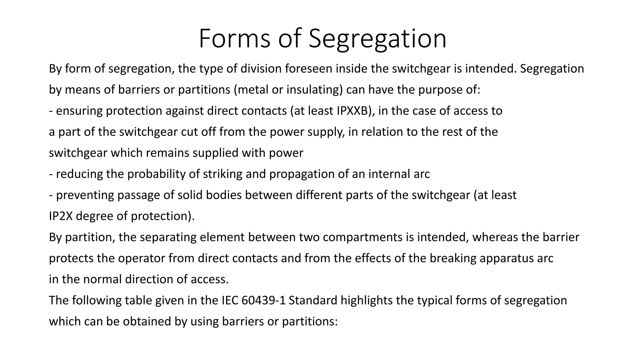 Forms of Segregation
By form of segregation, the type of division foreseen inside the switchgear is intended. Segregation
by means of barriers or partitions (metal or insulating) can have the purpose of:
- ensuring protection against direct contacts (at least IPXXB), in the case of access to
a part of the switchgear cut off from the power supply, in relation to the rest of the
switchgear which remains supplied with power
- reducing the probability of striking and propagation of an internal arc
- preventing passage of solid bodies between different parts of the switchgear (at least
IP2X degree of protection).
By partition, the separating element between two compartments is intended, whereas the barrier
protects the operator from direct contacts and from the effects of the breaking apparatus arc
in the normal direction of access.
The following table given in the IEC 60439-1 Standard highlights the typical forms of segregation
which can be obtained by using barriers or partitions:
 
