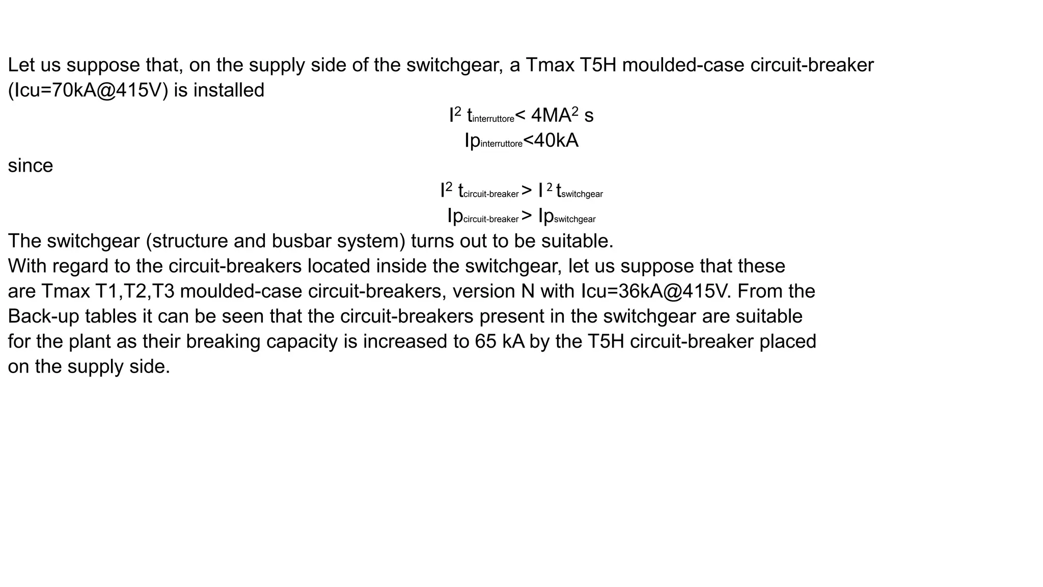 Let us suppose that, on the supply side of the switchgear, a Tmax T5H moulded-case circuit-breaker
(Icu=70kA@415V) is installed
I2 tinterruttore< 4MA2 s
Ipinterruttore<40kA
since
I2 tcircuit-breaker > I 2 tswitchgear
Ipcircuit-breaker > Ipswitchgear
The switchgear (structure and busbar system) turns out to be suitable.
With regard to the circuit-breakers located inside the switchgear, let us suppose that these
are Tmax T1,T2,T3 moulded-case circuit-breakers, version N with Icu=36kA@415V. From the
Back-up tables it can be seen that the circuit-breakers present in the switchgear are suitable
for the plant as their breaking capacity is increased to 65 kA by the T5H circuit-breaker placed
on the supply side.
 