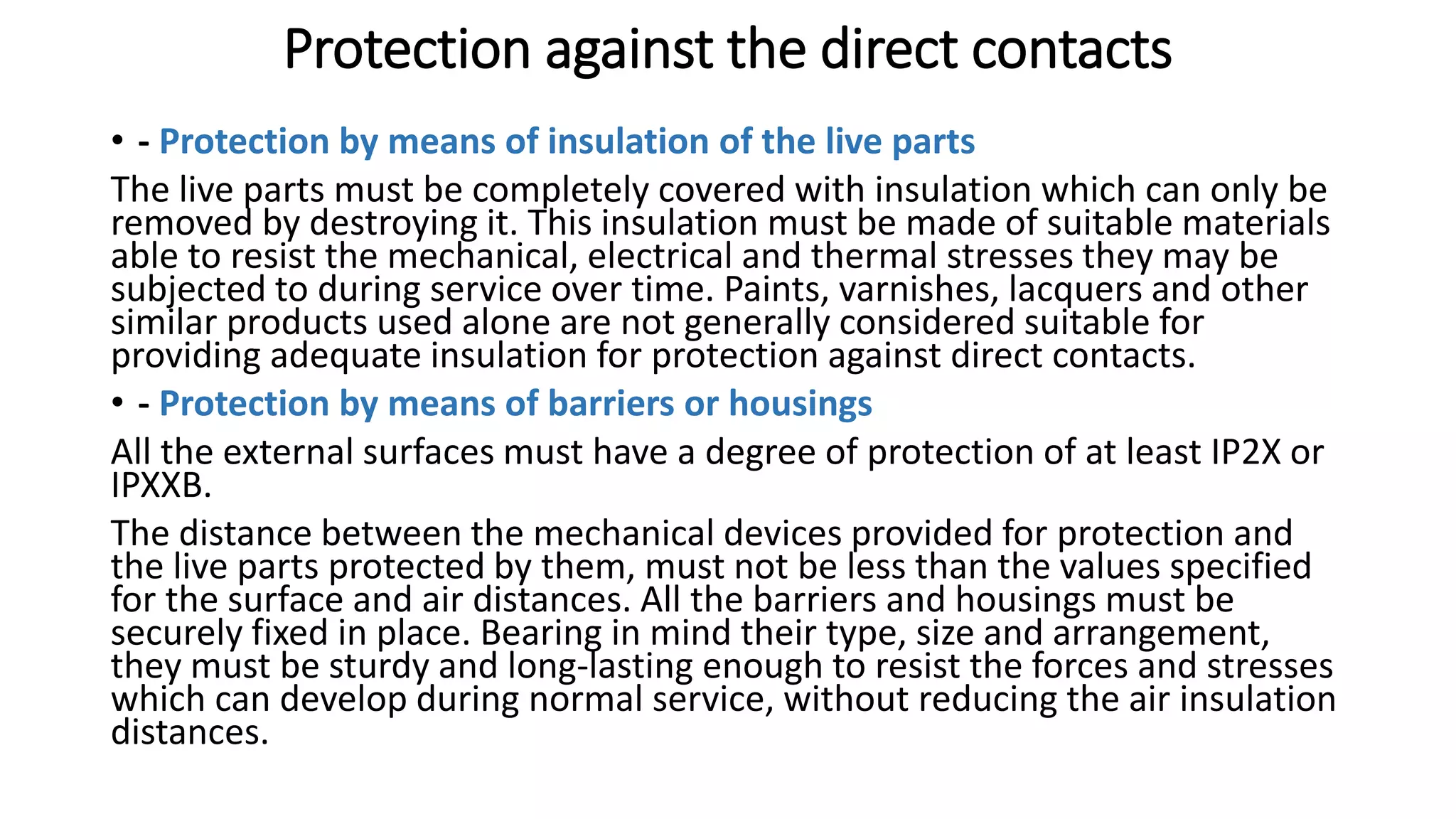 Protection against the direct contacts
• - Protection by means of insulation of the live parts
The live parts must be completely covered with insulation which can only be
removed by destroying it. This insulation must be made of suitable materials
able to resist the mechanical, electrical and thermal stresses they may be
subjected to during service over time. Paints, varnishes, lacquers and other
similar products used alone are not generally considered suitable for
providing adequate insulation for protection against direct contacts.
• - Protection by means of barriers or housings
All the external surfaces must have a degree of protection of at least IP2X or
IPXXB.
The distance between the mechanical devices provided for protection and
the live parts protected by them, must not be less than the values specified
for the surface and air distances. All the barriers and housings must be
securely fixed in place. Bearing in mind their type, size and arrangement,
they must be sturdy and long-lasting enough to resist the forces and stresses
which can develop during normal service, without reducing the air insulation
distances.
 