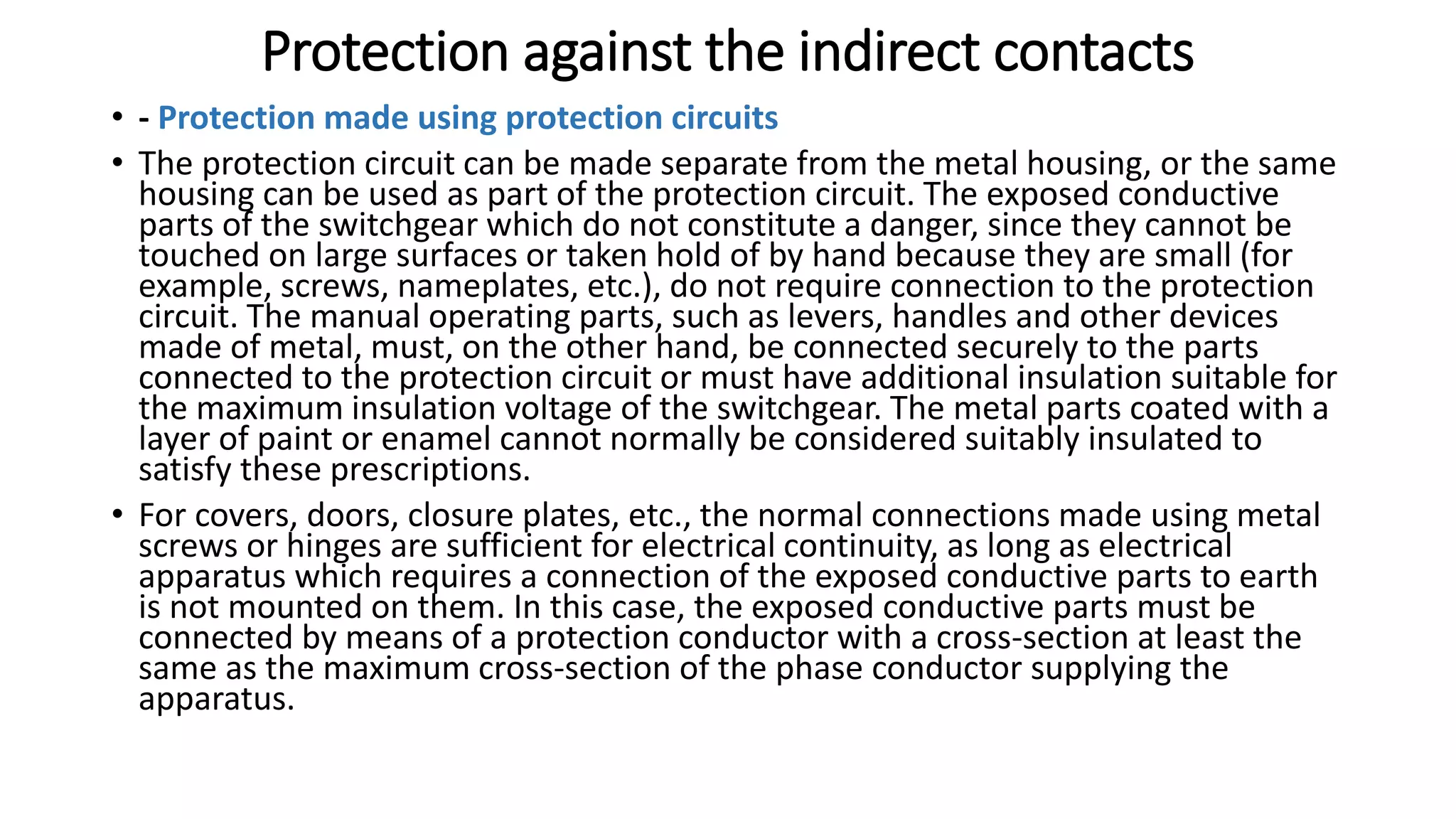 Protection against the indirect contacts
• - Protection made using protection circuits
• The protection circuit can be made separate from the metal housing, or the same
housing can be used as part of the protection circuit. The exposed conductive
parts of the switchgear which do not constitute a danger, since they cannot be
touched on large surfaces or taken hold of by hand because they are small (for
example, screws, nameplates, etc.), do not require connection to the protection
circuit. The manual operating parts, such as levers, handles and other devices
made of metal, must, on the other hand, be connected securely to the parts
connected to the protection circuit or must have additional insulation suitable for
the maximum insulation voltage of the switchgear. The metal parts coated with a
layer of paint or enamel cannot normally be considered suitably insulated to
satisfy these prescriptions.
• For covers, doors, closure plates, etc., the normal connections made using metal
screws or hinges are sufficient for electrical continuity, as long as electrical
apparatus which requires a connection of the exposed conductive parts to earth
is not mounted on them. In this case, the exposed conductive parts must be
connected by means of a protection conductor with a cross-section at least the
same as the maximum cross-section of the phase conductor supplying the
apparatus.
 