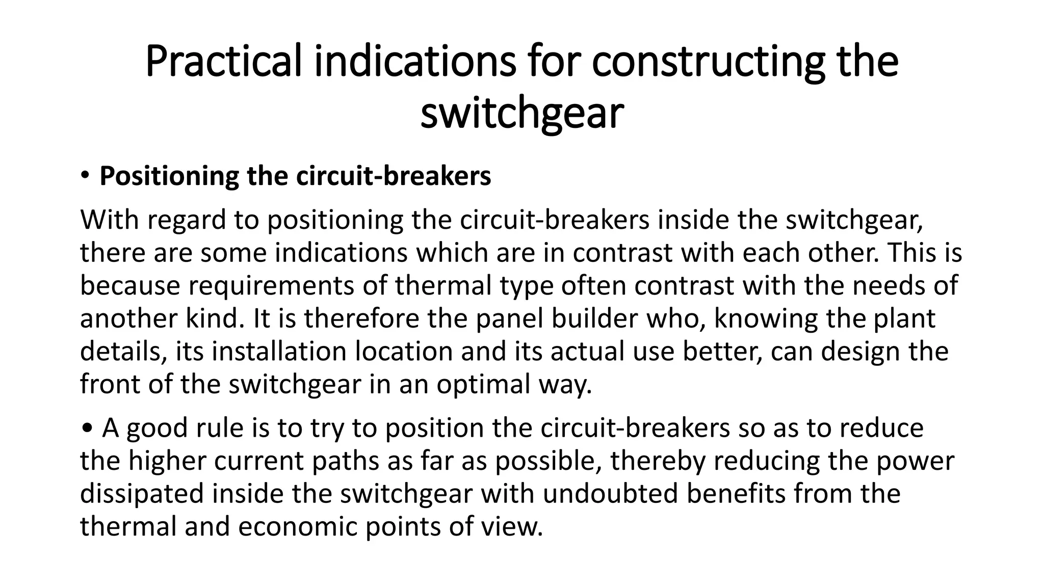 Practical indications for constructing the
switchgear
• Positioning the circuit-breakers
With regard to positioning the circuit-breakers inside the switchgear,
there are some indications which are in contrast with each other. This is
because requirements of thermal type often contrast with the needs of
another kind. It is therefore the panel builder who, knowing the plant
details, its installation location and its actual use better, can design the
front of the switchgear in an optimal way.
• A good rule is to try to position the circuit-breakers so as to reduce
the higher current paths as far as possible, thereby reducing the power
dissipated inside the switchgear with undoubted benefits from the
thermal and economic points of view.
 