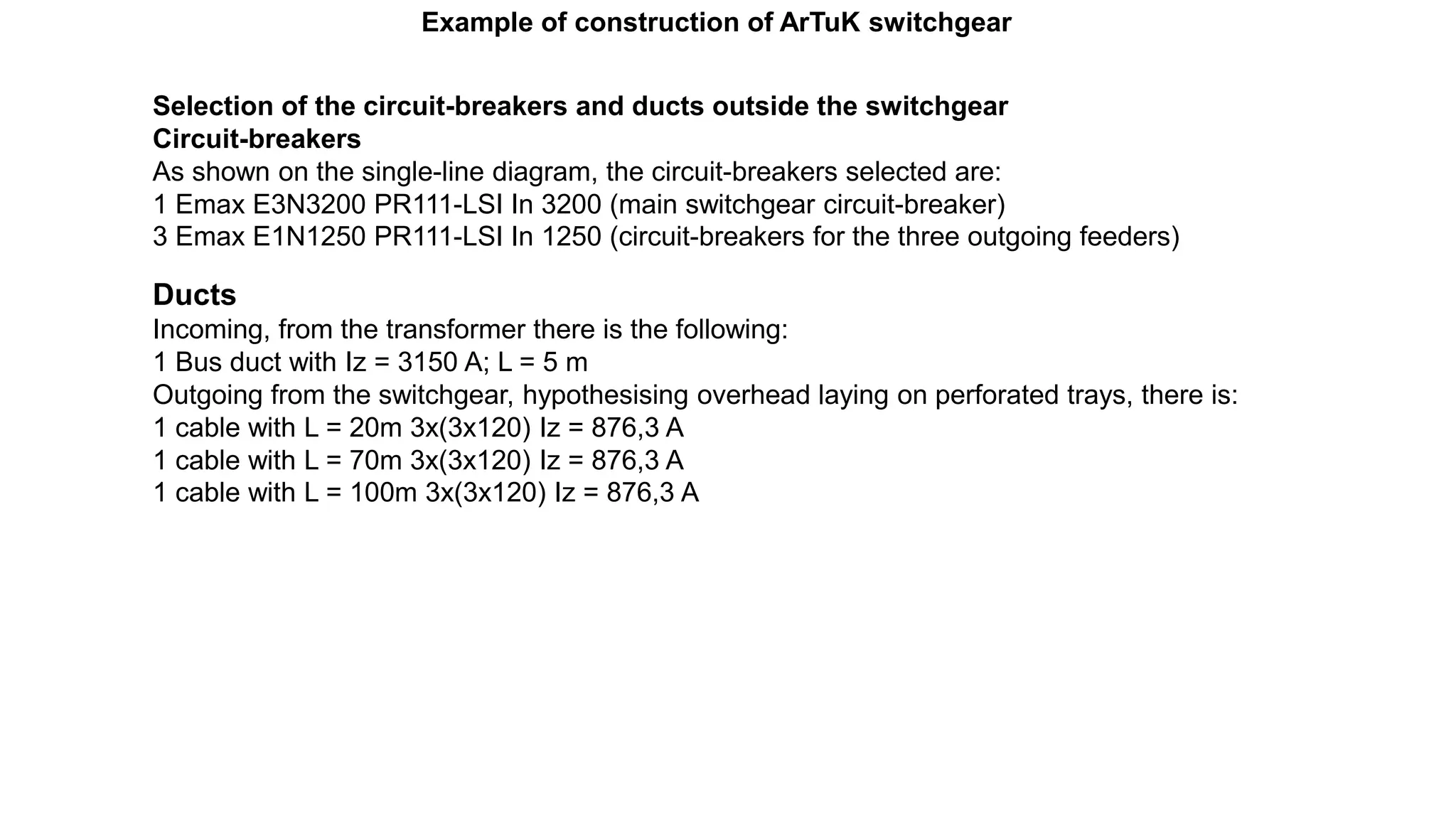 Example of construction of ArTuK switchgear
Selection of the circuit-breakers and ducts outside the switchgear
Circuit-breakers
As shown on the single-line diagram, the circuit-breakers selected are:
1 Emax E3N3200 PR111-LSI In 3200 (main switchgear circuit-breaker)
3 Emax E1N1250 PR111-LSI In 1250 (circuit-breakers for the three outgoing feeders)
Ducts
Incoming, from the transformer there is the following:
1 Bus duct with Iz = 3150 A; L = 5 m
Outgoing from the switchgear, hypothesising overhead laying on perforated trays, there is:
1 cable with L = 20m 3x(3x120) Iz = 876,3 A
1 cable with L = 70m 3x(3x120) Iz = 876,3 A
1 cable with L = 100m 3x(3x120) Iz = 876,3 A
 
