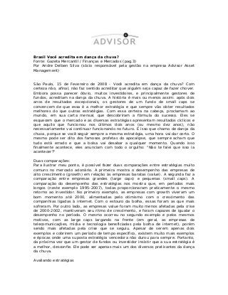 Brasil Você acredita em dança da chuva?
Fonte: Gazeta Mercantil / Finanças e Mercados (pag.3)
Por Andre Delben Silva (sócio responsável pela gestão na empresa Advisor Asset
Management)
São Paulo, 15 de Fevereiro de 2008 - Você acredita em dança da chuva? Com
certeza não, afinal, não faz sentido acreditar que alguém seja capaz de fazer chover.
Embora possa parecer óbvio, muitos investidores, e principalmente gestores de
fundos, acreditam na dança da chuva. A história é mais ou menos assim: após dois
anos de resultados excepcionais, os gestores de um fundo de small caps se
convencem de que essa é a melhor estratégia e que sempre vão obter resultados
melhores do que outras estratégias. Com essa certeza na cabeça, proclamam ao
mundo, em sua carta mensal, que descobriram a fórmula do sucesso. Eles se
esquecem que o mercado e as diversas estratégias apresentam resultados cíclicos e
que aquilo que funcionou nos últimos dois anos (ou mesmo dez anos), não
necessariamente vai continuar funcionando no futuro. É isso que chamo de dança da
chuva, porque se você seguir sempre a mesma estratégia, uma hora vai dar certo. O
mesmo pode ser dito dos famosos profetas do apocalipse, que sempre acham que
tudo está errado e que a bolsa vai desabar a qualquer momento. Quando isso
finalmente acontece, eles anunciam com todo o orgulho: "Não te falei que isso ia
acontecer?"
Duas comparações:
Para ilustrar meu ponto, é possível fazer duas comparações entre estratégias muito
comuns no mercado acionário. A primeira mostra o desempenho das empresas de
alto crescimento (growth) em relação às empresas baratas (value). A segunda faz a
comparação entre empresas grandes (large caps) e pequenas (small caps). A
comparação do desempenho das estratégias nos mostra que, em períodos mais
longos (neste exemplo 1995-2007), todas proporcionaram praticamente o mesmo
retorno ao investidor. No primeiro exemplo, as empresas com growth viveram um
bom momento até 2000, alimentadas pelo otimismo com o crescimento das
companhias ligadas à internet. Com o estouro da bolha, essas foram as que mais
sofreram. Por outro lado, as empresas value foram muito menos afetadas pela crise
de 2000-2002, mantiveram seu ritmo de crescimento, e foram capazes de igualar o
desempenho no período. O mesmo ocorreu no segundo exemplo e pelos mesmos
motivos, com as large caps largando na frente (em geral, as empresas de
telecomunicações, mídia e tecnologia beneficiadas pela bolha de internet), porém
sendo mais afetadas pela crise que se seguiu. Apesar de serem apenas dois
exemplos e cobrirem um período de tempo específico, existem muito mais exemplos
e épocas onde uma suposta estratégia vencedora não durou para sempre. Portanto,
da próxima vez que um gestor de fundos ou investidor insistir que a sua estratégia é
a melhor, desconfie. Ele pode ser apenas mais um dos diversos praticantes da dança
da chuva.
Avaliando estratégias
 