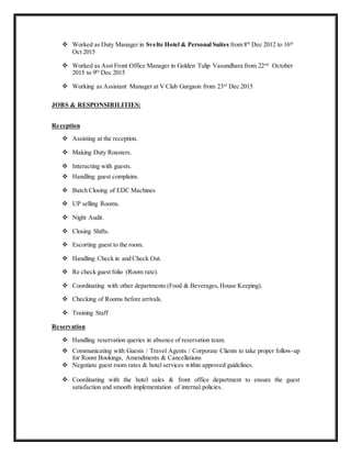  Worked as Duty Manager in Svelte Hotel & Personal Suites from 8th
Dec 2012 to 16th
Oct 2015
 Worked as Asst Front Office Manager in Golden Tulip Vasundhara from 22nd
October
2015 to 9th
Dec 2015
 Working as Assistant Manager at V Club Gurgaon from 23rd
Dec 2015
JOBS & RESPONSIBILITIES:
Reception
 Assisting at the reception.
 Making Duty Roasters.
 Interacting with guests.
 Handling guest complains.
 Batch Closing of EDC Machines
 UP selling Rooms.
 Night Audit.
 Closing Shifts.
 Escorting guest to the room.
 Handling Check in and Check Out.
 Re check guest folio (Room rate).
 Coordinating with other departments (Food & Beverages,House Keeping).
 Checking of Rooms before arrivals.
 Training Staff
Reservation
 Handling reservation queries in absence of reservation team.
 Communicating with Guests / Travel Agents / Corporate Clients to take proper follow-up
for Room Bookings, Amendments & Cancellations
 Negotiate guest room rates & hotel services within approved guidelines.
 Coordinating with the hotel sales & front office department to ensure the guest
satisfaction and smooth implementation of internal policies.
 