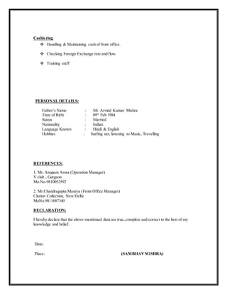 Cashiering
 Handling & Maintaining cash of front office.
 Checking Foreign Exchange rate and flow.
 Training staff
PERSONAL DETAILS:
Father’s Name : Mr. Arvind Kumar Mishra
Date of Birth : 09th
Feb 1984
Status : Married
Nationality : Indian
Language Known : Hindi & English
Hobbies : Surfing net, listening to Music, Travelling
REFERENCES:
1. Mr. Anupam Arora (Operation Manager)
V club , Gurgaon
Mo.No-9810052592
2. Mr.Chandragupta Maurya (Front Office Manager)
Clarion Collection, New Delhi
MoNo.9811687340
DECLARATION:
I hereby declare that the above-mentioned data are true, complete and correct to the best of my
knowledge and belief.
Date:
Place: (SAMBHAVMISHRA)
 