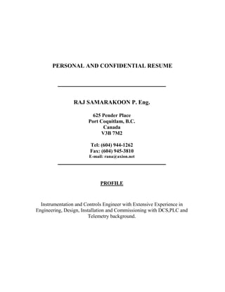 PERSONAL AND CONFIDENTIAL RESUME
__________________________________________
RAJ SAMARAKOON P. Eng.
625 Pender Place
Port Coquitlam, B.C.
Canada
V3B 7M2
Tel: (604) 944-1262
Fax: (604) 945-3810
E-mail: rana@axion.net
__________________________________________
PROFILE
Instrumentation and Controls Engineer with Extensive Experience in
Engineering, Design, Installation and Commissioning with DCS,PLC and
Telemetry background.
 