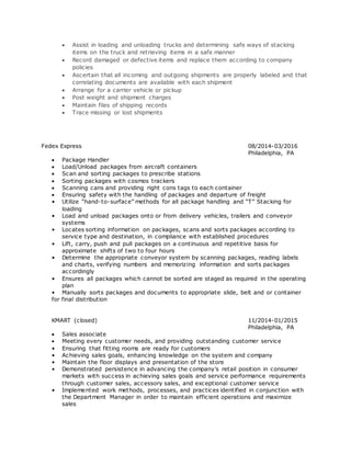  Assist in loading and unloading trucks and determining safe ways of stacking
items on the truck and retrieving items in a safe manner
 Record damaged or defective items and replace them according to company
policies
 Ascertain that all incoming and outgoing shipments are properly labeled and that
correlating documents are available with each shipment
 Arrange for a carrier vehicle or pickup
 Post weight and shipment charges
 Maintain files of shipping records
 Trace missing or lost shipments
Fedex Express 08/2014-03/2016
Philadelphia, PA
 Package Handler
 Load/Unload packages from aircraft containers
 Scan and sorting packages to prescribe stations
 Sorting packages with cosmos trackers
 Scanning cans and providing right cons tags to each container
 Ensuring safety with the handling of packages and departure of freight
• Utilize “hand-to-surface” methods for all package handling and “T” Stacking for
loading
• Load and unload packages onto or from delivery vehicles, trailers and conveyor
systems
• Locates sorting information on packages, scans and sorts packages according to
service type and destination, in compliance with established procedures
• Lift, carry, push and pull packages on a continuous and repetitive basis for
approximate shifts of two to four hours
• Determine the appropriate conveyor system by scanning packages, reading labels
and charts, verifying numbers and memorizing information and sorts packages
accordingly
• Ensures all packages which cannot be sorted are staged as required in the operating
plan
• Manually sorts packages and documents to appropriate slide, belt and or container
for final distribution
KMART (closed) 11/2014-01/2015
Philadelphia, PA
 Sales associate
 Meeting every customer needs, and providing outstanding customer service
• Ensuring that fitting rooms are ready for customers
• Achieving sales goals, enhancing knowledge on the system and company
• Maintain the floor displays and presentation of the store
• Demonstrated persistence in advancing the company’s retail position in consumer
markets with success in achieving sales goals and service performance requirements
through customer sales, accessory sales, and exceptional customer service
• Implemented work methods, processes, and practices identified in conjunction with
the Department Manager in order to maintain efficient operations and maximize
sales
 