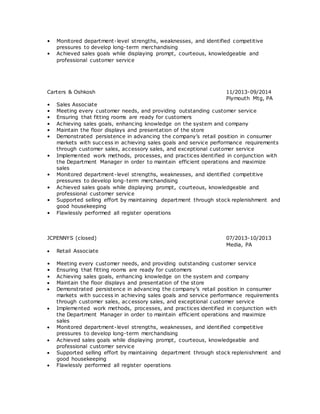 • Monitored department-level strengths, weaknesses, and identified competitive
pressures to develop long-term merchandising
• Achieved sales goals while displaying prompt, courteous, knowledgeable and
professional customer service
Carters & Oshkosh 11/2013-09/2014
Plymouth Mtg, PA
• Sales Associate
• Meeting every customer needs, and providing outstanding customer service
• Ensuring that fitting rooms are ready for customers
• Achieving sales goals, enhancing knowledge on the system and company
• Maintain the floor displays and presentation of the store
• Demonstrated persistence in advancing the company’s retail position in consumer
markets with success in achieving sales goals and service performance requirements
through customer sales, accessory sales, and exceptional customer service
• Implemented work methods, processes, and practices identified in conjunction with
the Department Manager in order to maintain efficient operations and maximize
sales
• Monitored department-level strengths, weaknesses, and identified competitive
pressures to develop long-term merchandising
• Achieved sales goals while displaying prompt, courteous, knowledgeable and
professional customer service
• Supported selling effort by maintaining department through stock replenishment and
good housekeeping
• Flawlessly performed all register operations
JCPENNYS (closed) 07/2013-10/2013
Media, PA
 Retail Associate
• Meeting every customer needs, and providing outstanding customer service
• Ensuring that fitting rooms are ready for customers
• Achieving sales goals, enhancing knowledge on the system and company
 Maintain the floor displays and presentation of the store
 Demonstrated persistence in advancing the company’s retail position in consumer
markets with success in achieving sales goals and service performance requirements
through customer sales, accessory sales, and exceptional customer service
 Implemented work methods, processes, and practices identified in conjunction with
the Department Manager in order to maintain efficient operations and maximize
sales
 Monitored department-level strengths, weaknesses, and identified competitive
pressures to develop long-term merchandising
 Achieved sales goals while displaying prompt, courteous, knowledgeable and
professional customer service
 Supported selling effort by maintaining department through stock replenishment and
good housekeeping
 Flawlessly performed all register operations
 