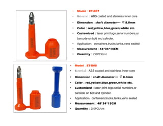 • Model：ET-B07
• Material: ABS coated and stainless inner core
• Dimension：shaft diameter--- ￠8.0mm
• Color：red,yellow,blue,green,white etc.
• Customized：laser print logo,serial numbers,or
barcode on bolt and cylinder.
• Application：containers,trucks,tanks,vans sealed
• Measurement：48*34*14CM
• Quantity：250PCS/cnt
• Model：ET-B08
• Material: ABS coated and stainless inner core
• Dimension：shaft diameter--- ￠8.0mm
• Color：red,yellow,blue,green,white etc.
• Customized：laser print logo,serial numbers,or
barcode on bolt and cylinder.
• Application：containers,trucks,tanks,vans sealed
• Measurement：48*34*15CM
• Quantity：250PCS/cnt
 