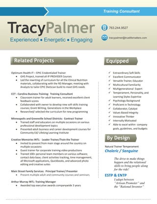 TracyPalmer
Optimum Health IT – EPIC Credentialed Trainer
 GHS Project, trained all IP PROVIDER Courses
 Led the rewriting of curriculum for all the Clinical Nutrition
materials, collaborating with the RD Manager, meeting with
Analysts to tailor EPIC Dietician build to meet GHS needs
CCT - Carolina Business Training: Training Consultant
 Classroom trainer for adult learners, received excellent client
feedback scores
 Collaborated with owner to develop new soft skills training
courses; Grant Writing, Generations in the Workplace
 Researched/ selected the curriculum for new programming
Minneapolis and Greenville School Districts: Contract Trainer
 Trained staff and educators on multiple occasions on various
professional development topics
 Presented adult business and career development courses for
Community Ed/ Lifelong Learning Institute
Creative Memories INTL: Leader Trainer/Train the Trainer
 Invited to present from main stage around the country on
multiple occasions
 Guest trainer for corporate training video productions
 Trained 100+ personal team members on various software;
contact data base, client activities tracking, time management,
all Microsoft applications, Quickbooks, and advanced photo
editing and creative suites
Main Street Family Services: Principal Trainer/ Presenter
 Present multiple adult and community courses and seminars
Arthur Murray INTL: Training Manager
 Awarded top executive awards companywide 3 years
Natural Trainer Temperament
Choleric / Sanguine
The drive to make things
happen and the relational
skills to bring people along
for the ride!
ESTP & ENTP
I adapt between
“Artisan Promoter” and
the “Rational Inventor”
Related Projects
 Extraordinary Soft Skills
 Excellent Communicator
 Versatile Trainer, Educator
 Multicultural Familiarity
 Multigenerational Expert
 Temperament, Personality, and
Learning Styles Expertise
 Psychology Background
 Proficient in Technology
 Collaborator, Catalyst
 Values Based Integrity
 Innovative Thinker
 Internally Motivated
 Able to excel within company
goals, guidelines, and budgets
Experienced  Energetic  Engaging
Equipped
Strengths
Training Consultant
By Design
tracypalmer@truelifematters.com
763.244.9527
 