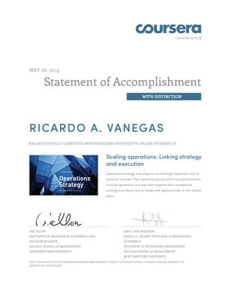coursera.org
Statement of Accomplishment
WITH DISTINCTION
MAY 26, 2015
RICARDO A. VANEGAS
HAS SUCCESSFULLY COMPLETED NORTHWESTERN UNIVERSITY'S ONLINE OFFERING OF
Scaling operations: Linking strategy
and execution
Operations strategy now plays an increasingly important role in
business’ success. This course equips you with concepts and tools
to build operations in a way that supports your competitive
strategy and allows you to create new opportunities in the market
place.
GAD ALLON
PROFESSOR OF MANAGERIAL ECONOMICS AND
DECISION SCIENCES
KELLOGG SCHOOL OF MANAGEMENT
NORTHWESTERN UNIVERSITY
JAN A. VAN MIEGHEM
HAROLD L. STUART PROFESSOR OF MANAGERIAL
ECONOMICS
PROFESSOR OF OPERATIONS MANAGEMENT
KELLOGG SCHOOL OF MANAGEMENT
NORTHWESTERN UNIVERSITY
THIS CERTIFICATE DOES NOT CONFER NORTHWESTERN UNIVERSITY CREDIT OR STUDENT STATUS. COURSERA HAS NOT VERIFIED THE
IDENTITY OF THIS STUDENT.
 